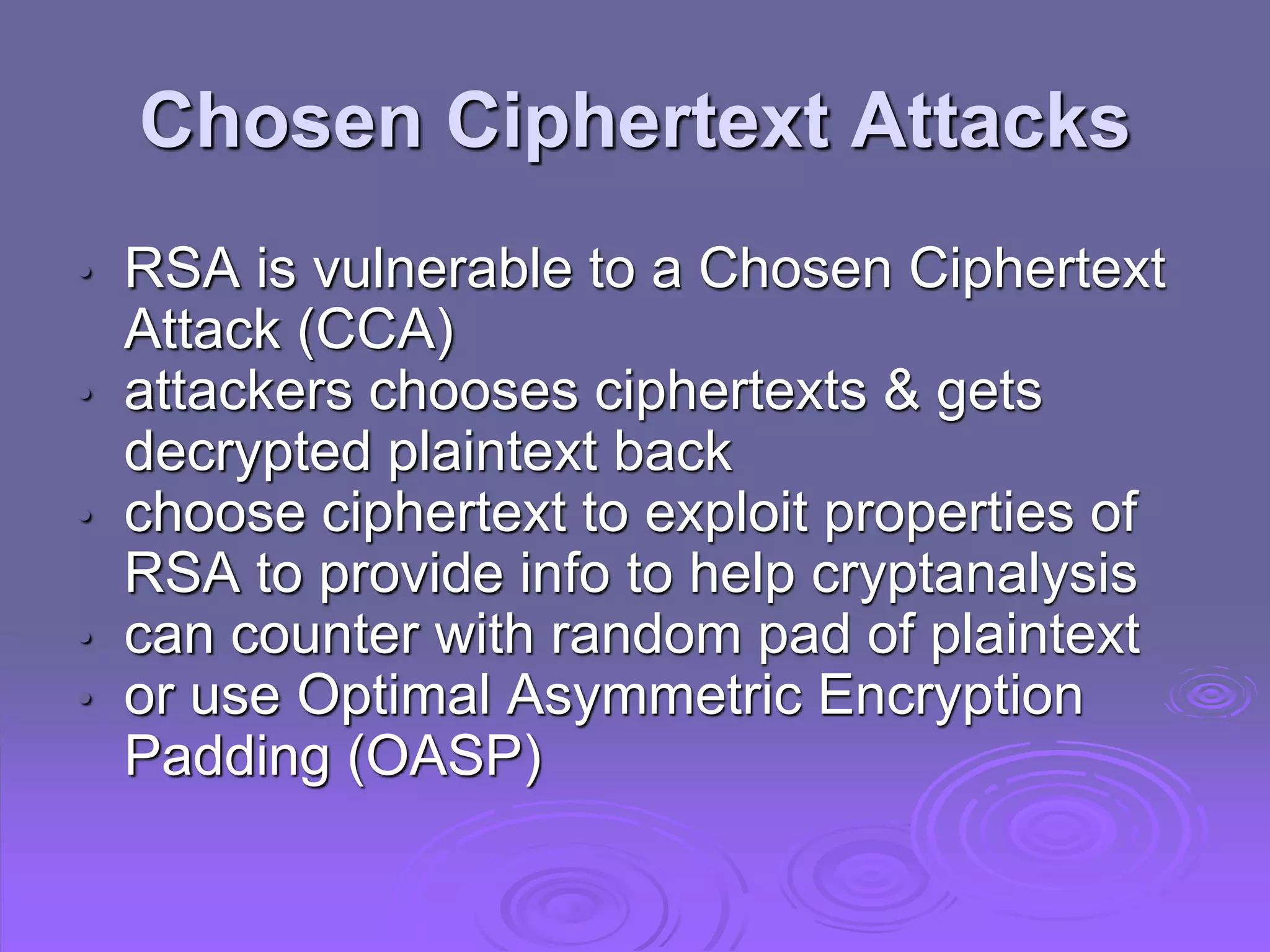 Chosen Ciphertext Attacks
• RSA is vulnerable to a Chosen Ciphertext
Attack (CCA)
• attackers chooses ciphertexts & gets
decrypted plaintext back
• choose ciphertext to exploit properties of
RSA to provide info to help cryptanalysis
• can counter with random pad of plaintext
• or use Optimal Asymmetric Encryption
Padding (OASP)
 