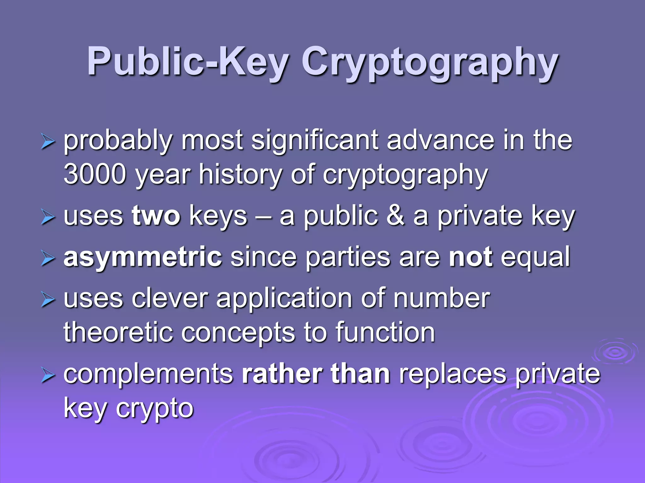 Public-Key Cryptography
 probably most significant advance in the
3000 year history of cryptography
 uses two keys – a public & a private key
 asymmetric since parties are not equal
 uses clever application of number
theoretic concepts to function
 complements rather than replaces private
key crypto
 