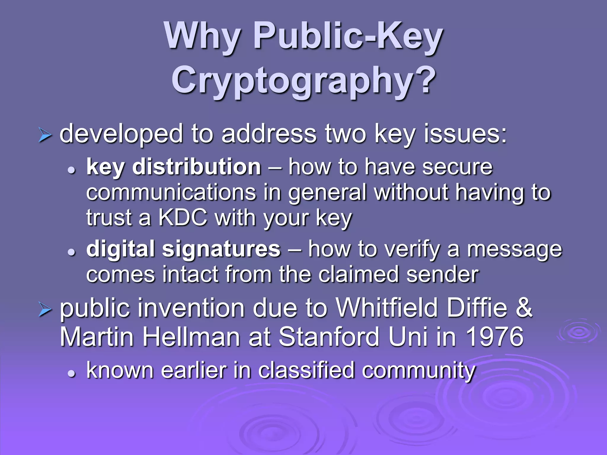 Why Public-Key
Cryptography?
 developed to address two key issues:
 key distribution – how to have secure
communications in general without having to
trust a KDC with your key
 digital signatures – how to verify a message
comes intact from the claimed sender
 public invention due to Whitfield Diffie &
Martin Hellman at Stanford Uni in 1976
 known earlier in classified community
 