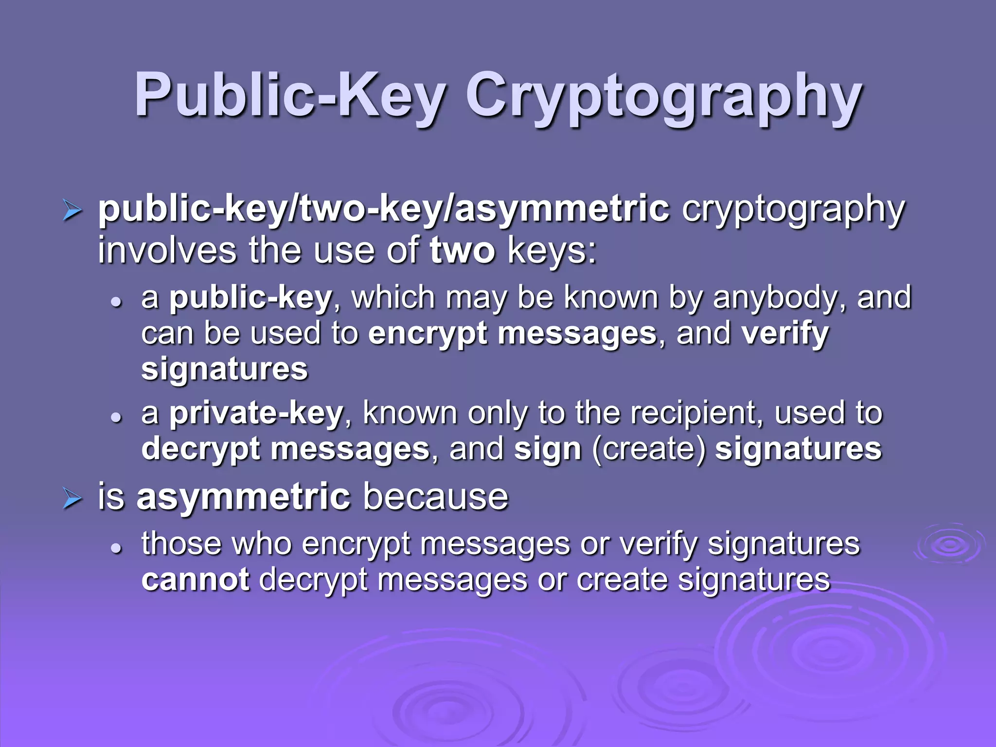 Public-Key Cryptography
 public-key/two-key/asymmetric cryptography
involves the use of two keys:
 a public-key, which may be known by anybody, and
can be used to encrypt messages, and verify
signatures
 a private-key, known only to the recipient, used to
decrypt messages, and sign (create) signatures
 is asymmetric because
 those who encrypt messages or verify signatures
cannot decrypt messages or create signatures
 