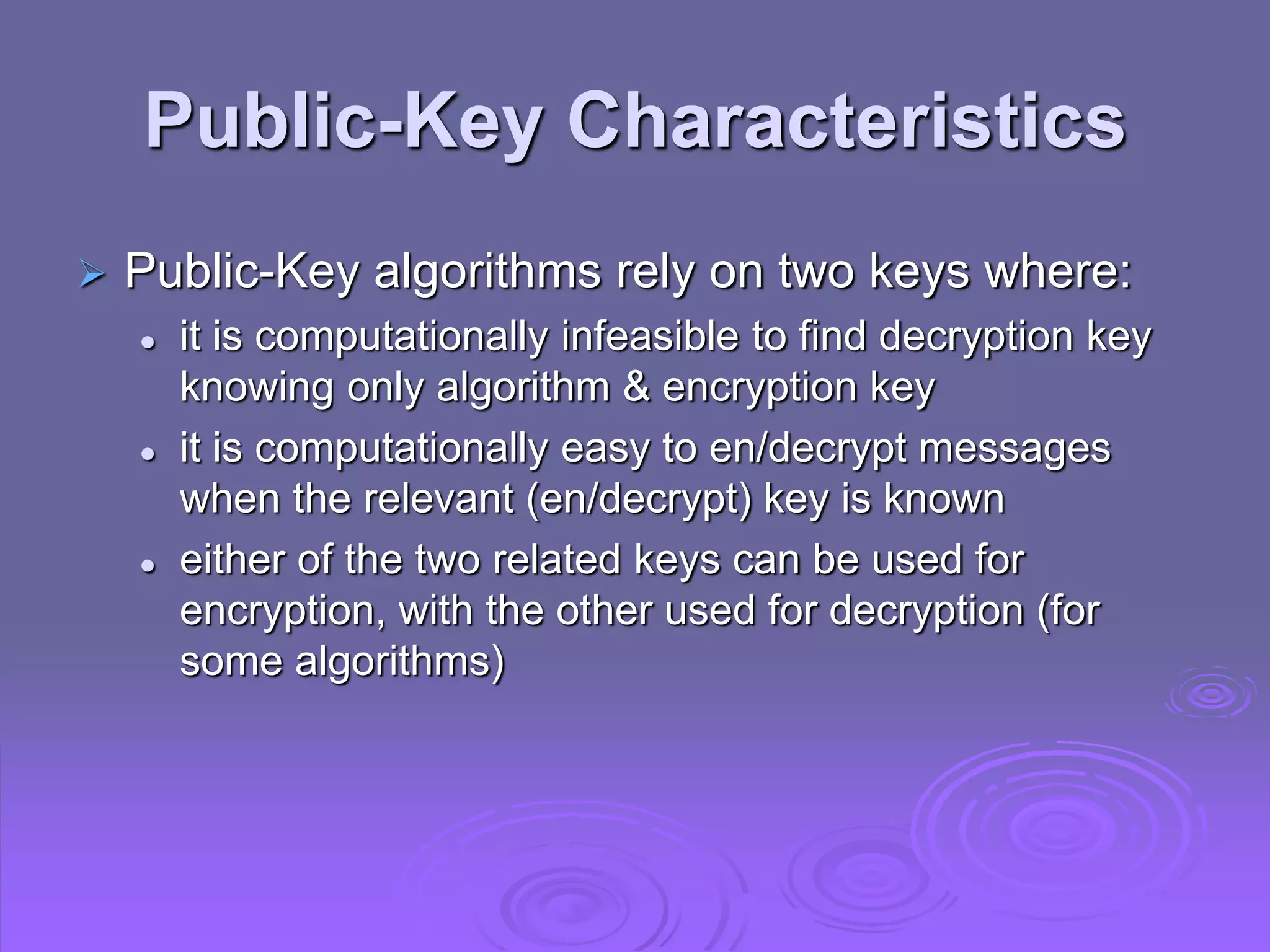 Public-Key Characteristics
 Public-Key algorithms rely on two keys where:
 it is computationally infeasible to find decryption key
knowing only algorithm & encryption key
 it is computationally easy to en/decrypt messages
when the relevant (en/decrypt) key is known
 either of the two related keys can be used for
encryption, with the other used for decryption (for
some algorithms)
 