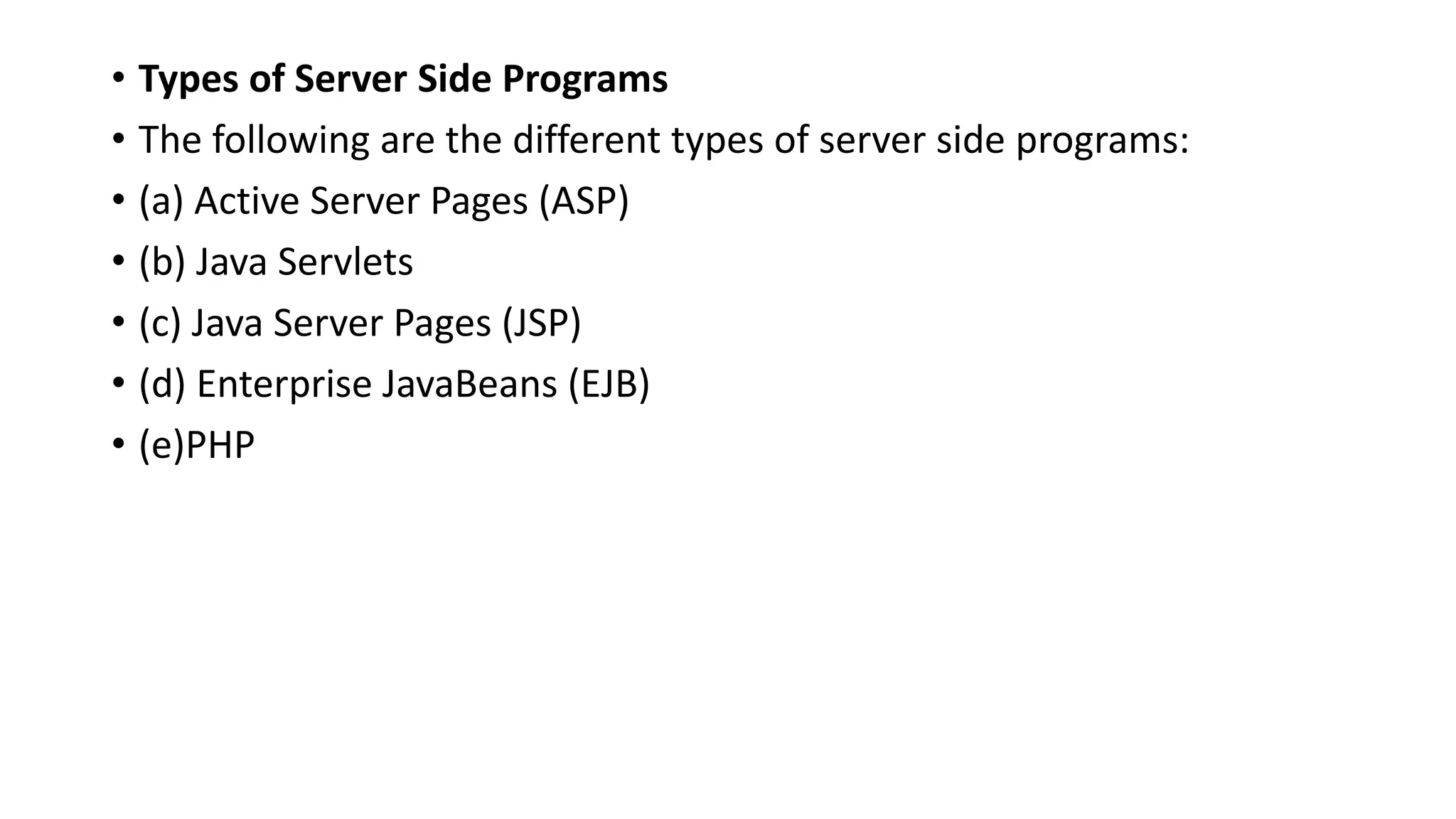 • Types of Server Side Programs
• The following are the different types of server side programs:
• (a) Active Server Pages (ASP)
• (b) Java Servlets
• (c) Java Server Pages (JSP)
• (d) Enterprise JavaBeans (EJB)
• (e)PHP
 