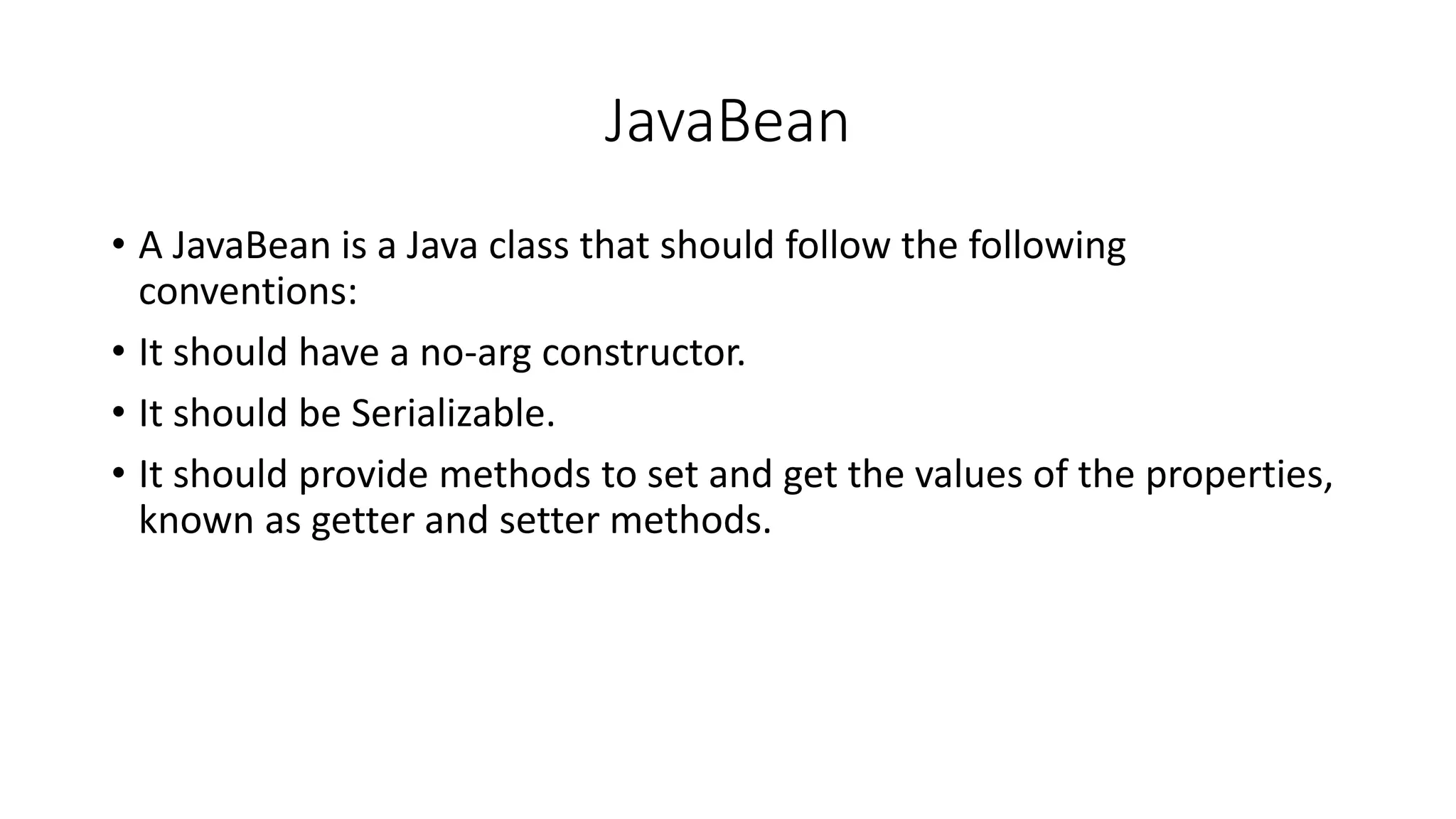 JavaBean
• A JavaBean is a Java class that should follow the following
conventions:
• It should have a no-arg constructor.
• It should be Serializable.
• It should provide methods to set and get the values of the properties,
known as getter and setter methods.
 
