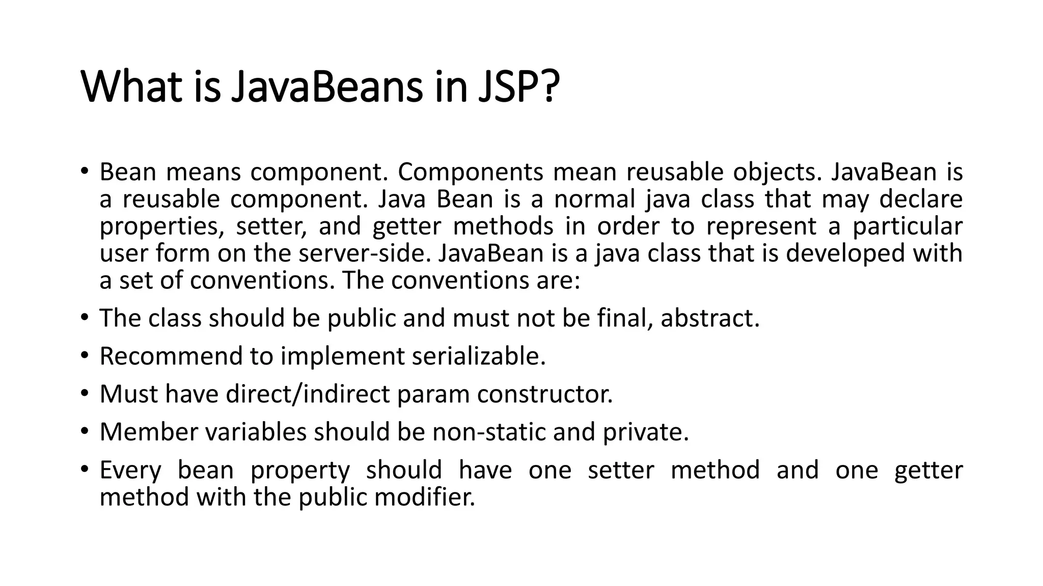 What is JavaBeans in JSP?
• Bean means component. Components mean reusable objects. JavaBean is
a reusable component. Java Bean is a normal java class that may declare
properties, setter, and getter methods in order to represent a particular
user form on the server-side. JavaBean is a java class that is developed with
a set of conventions. The conventions are:
• The class should be public and must not be final, abstract.
• Recommend to implement serializable.
• Must have direct/indirect param constructor.
• Member variables should be non-static and private.
• Every bean property should have one setter method and one getter
method with the public modifier.
 