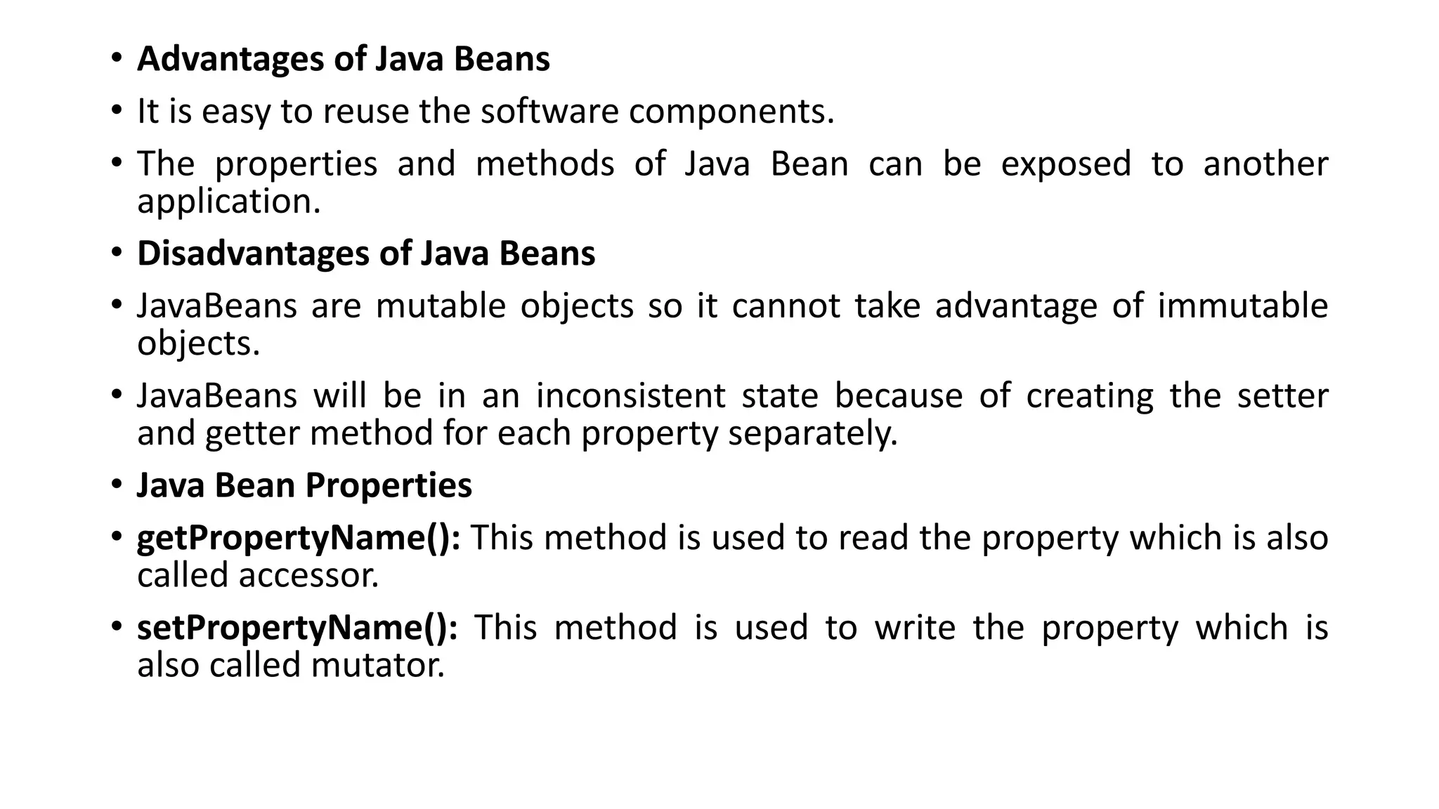 • Advantages of Java Beans
• It is easy to reuse the software components.
• The properties and methods of Java Bean can be exposed to another
application.
• Disadvantages of Java Beans
• JavaBeans are mutable objects so it cannot take advantage of immutable
objects.
• JavaBeans will be in an inconsistent state because of creating the setter
and getter method for each property separately.
• Java Bean Properties
• getPropertyName(): This method is used to read the property which is also
called accessor.
• setPropertyName(): This method is used to write the property which is
also called mutator.
 