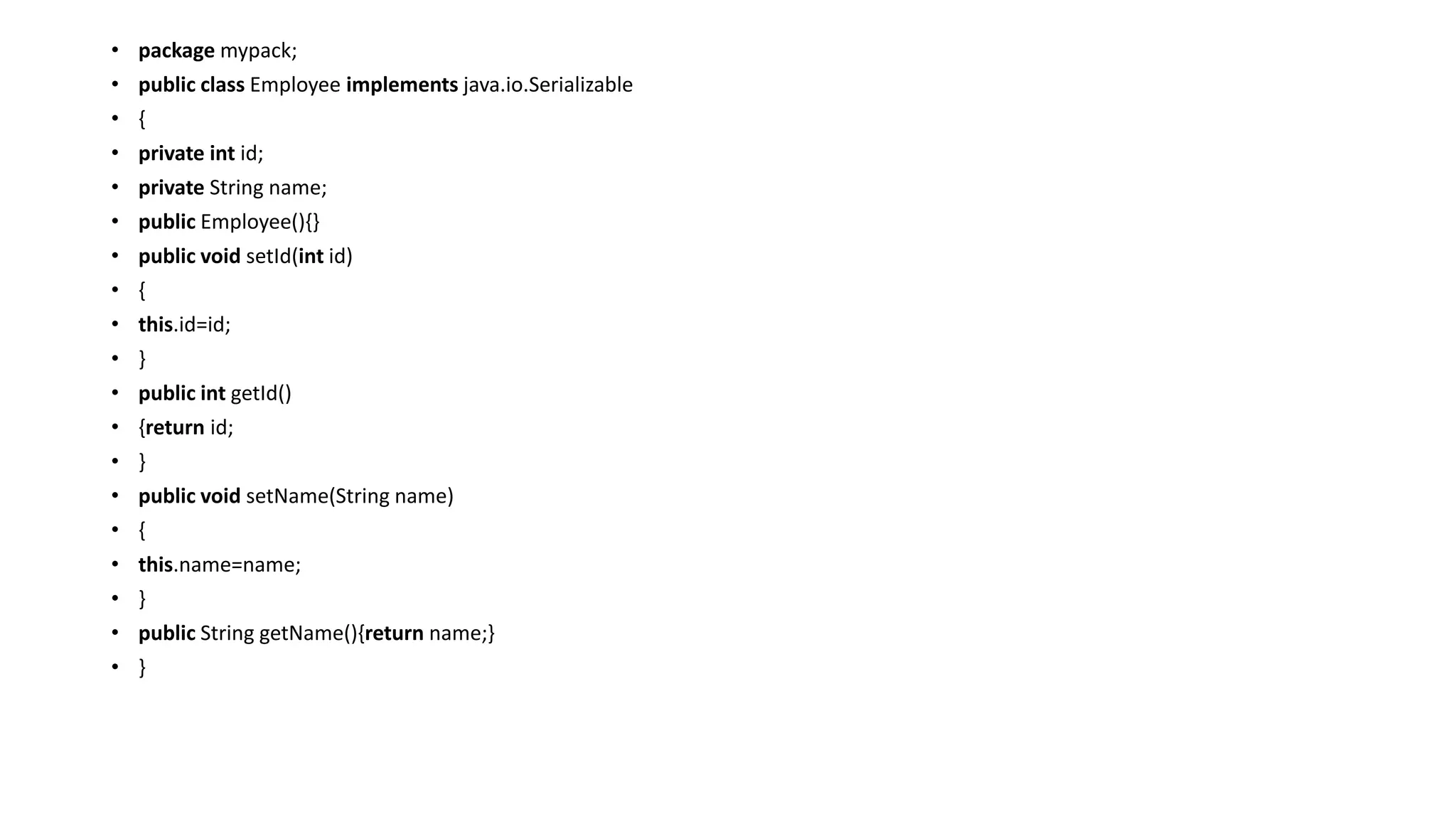 • package mypack;
• public class Employee implements java.io.Serializable
• {
• private int id;
• private String name;
• public Employee(){}
• public void setId(int id)
• {
• this.id=id;
• }
• public int getId()
• {return id;
• }
• public void setName(String name)
• {
• this.name=name;
• }
• public String getName(){return name;}
• }
 