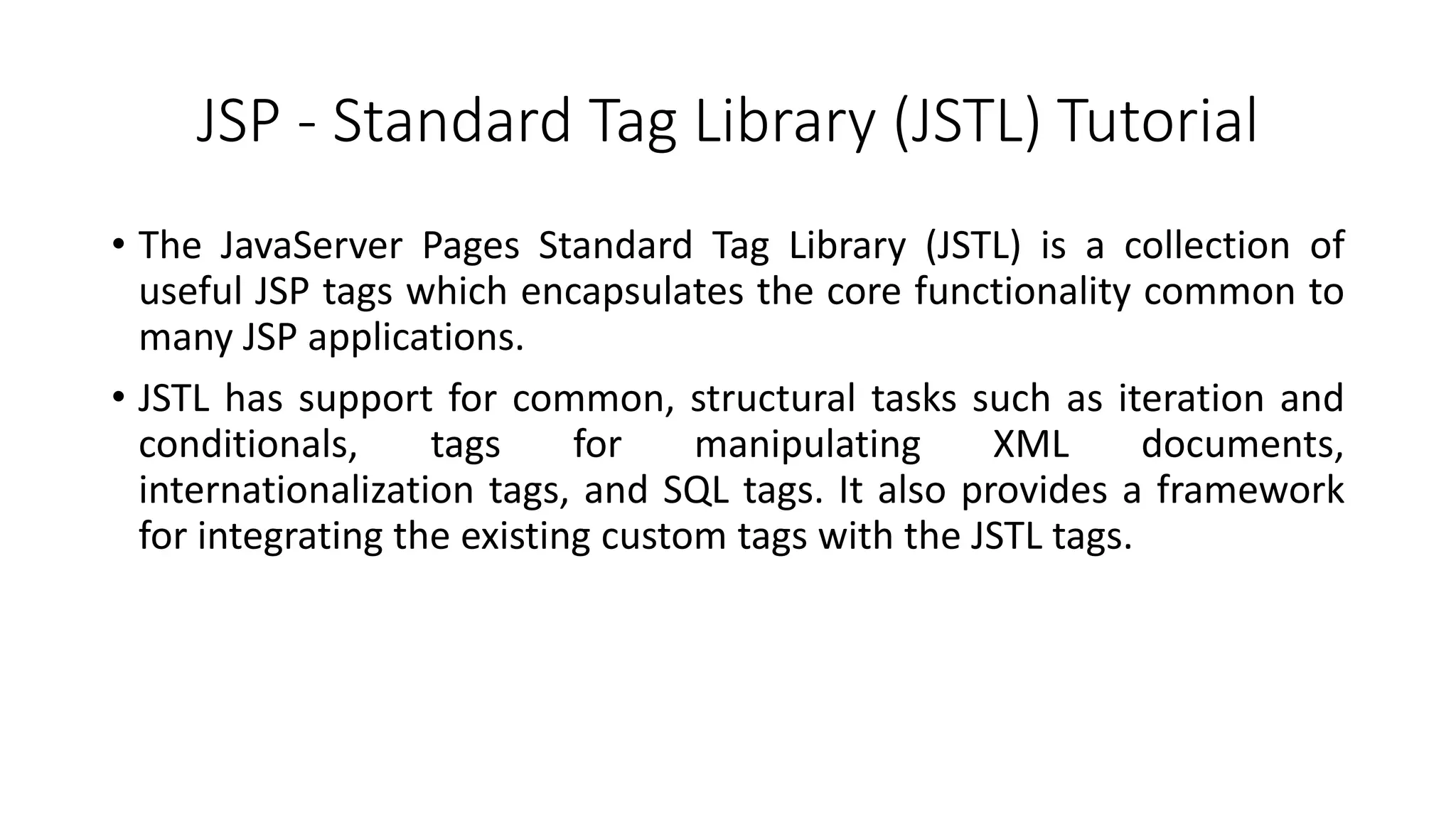 JSP - Standard Tag Library (JSTL) Tutorial
• The JavaServer Pages Standard Tag Library (JSTL) is a collection of
useful JSP tags which encapsulates the core functionality common to
many JSP applications.
• JSTL has support for common, structural tasks such as iteration and
conditionals, tags for manipulating XML documents,
internationalization tags, and SQL tags. It also provides a framework
for integrating the existing custom tags with the JSTL tags.
 