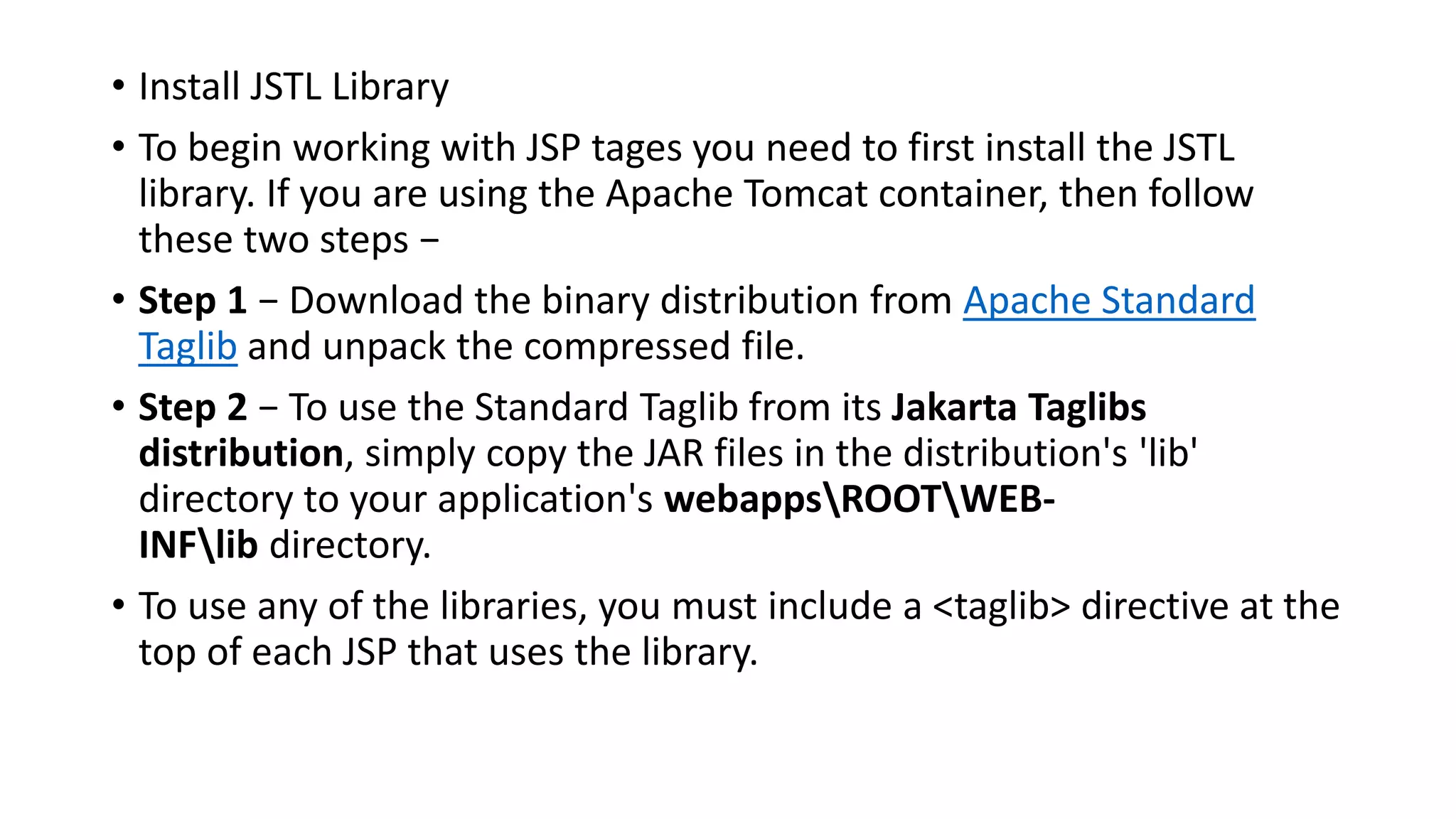 • Install JSTL Library
• To begin working with JSP tages you need to first install the JSTL
library. If you are using the Apache Tomcat container, then follow
these two steps −
• Step 1 − Download the binary distribution from Apache Standard
Taglib and unpack the compressed file.
• Step 2 − To use the Standard Taglib from its Jakarta Taglibs
distribution, simply copy the JAR files in the distribution's 'lib'
directory to your application's webappsROOTWEB-
INFlib directory.
• To use any of the libraries, you must include a <taglib> directive at the
top of each JSP that uses the library.
 