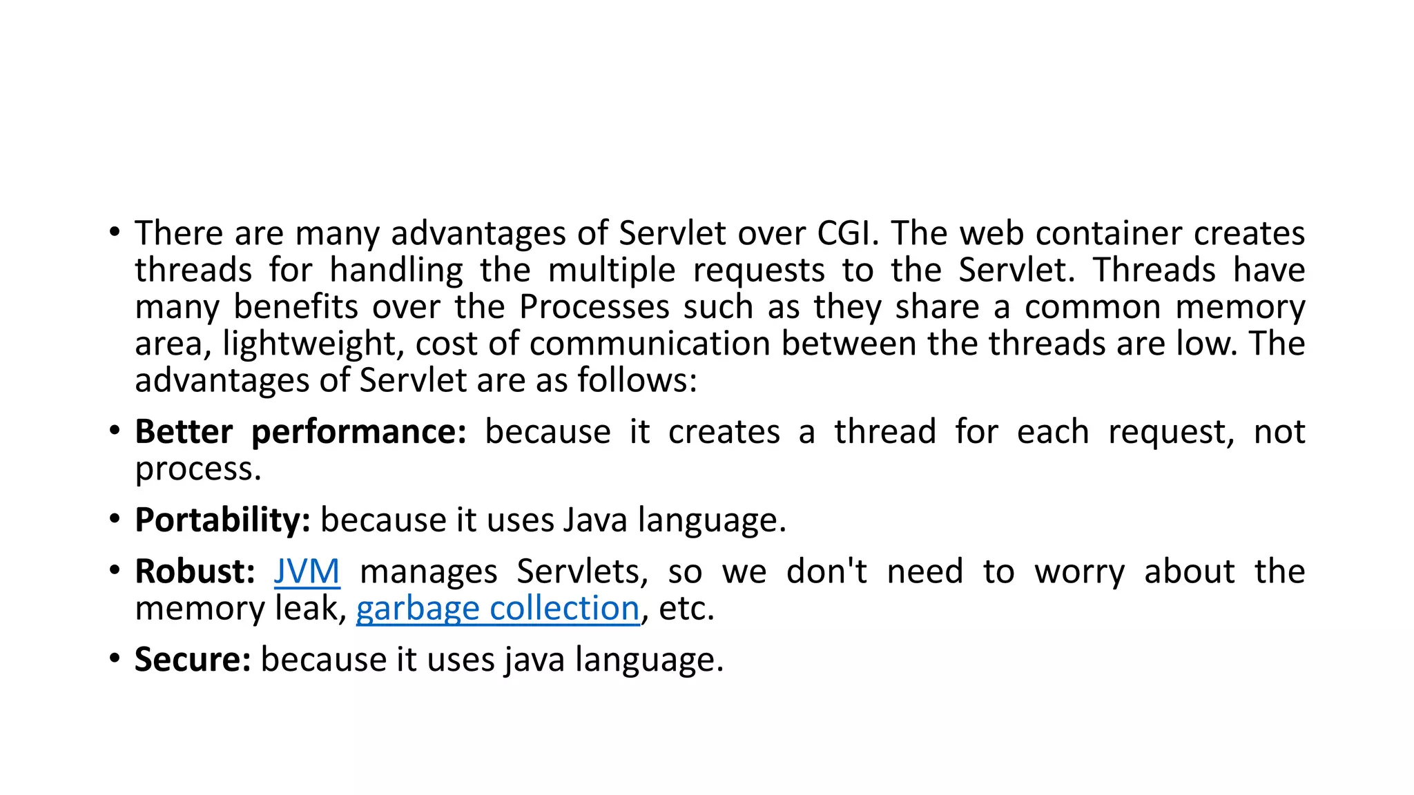 • There are many advantages of Servlet over CGI. The web container creates
threads for handling the multiple requests to the Servlet. Threads have
many benefits over the Processes such as they share a common memory
area, lightweight, cost of communication between the threads are low. The
advantages of Servlet are as follows:
• Better performance: because it creates a thread for each request, not
process.
• Portability: because it uses Java language.
• Robust: JVM manages Servlets, so we don't need to worry about the
memory leak, garbage collection, etc.
• Secure: because it uses java language.
 