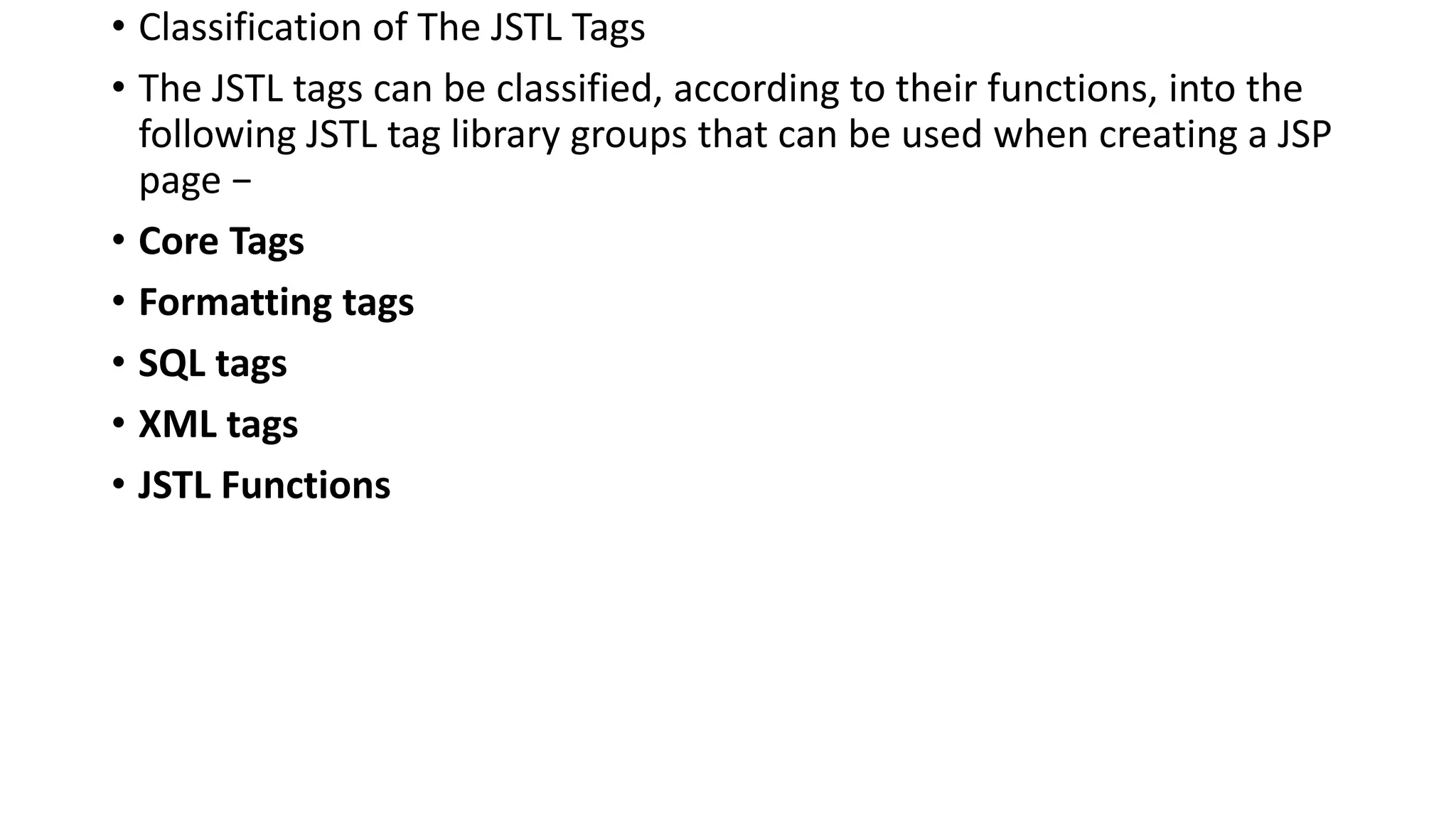 • Classification of The JSTL Tags
• The JSTL tags can be classified, according to their functions, into the
following JSTL tag library groups that can be used when creating a JSP
page −
• Core Tags
• Formatting tags
• SQL tags
• XML tags
• JSTL Functions
 
