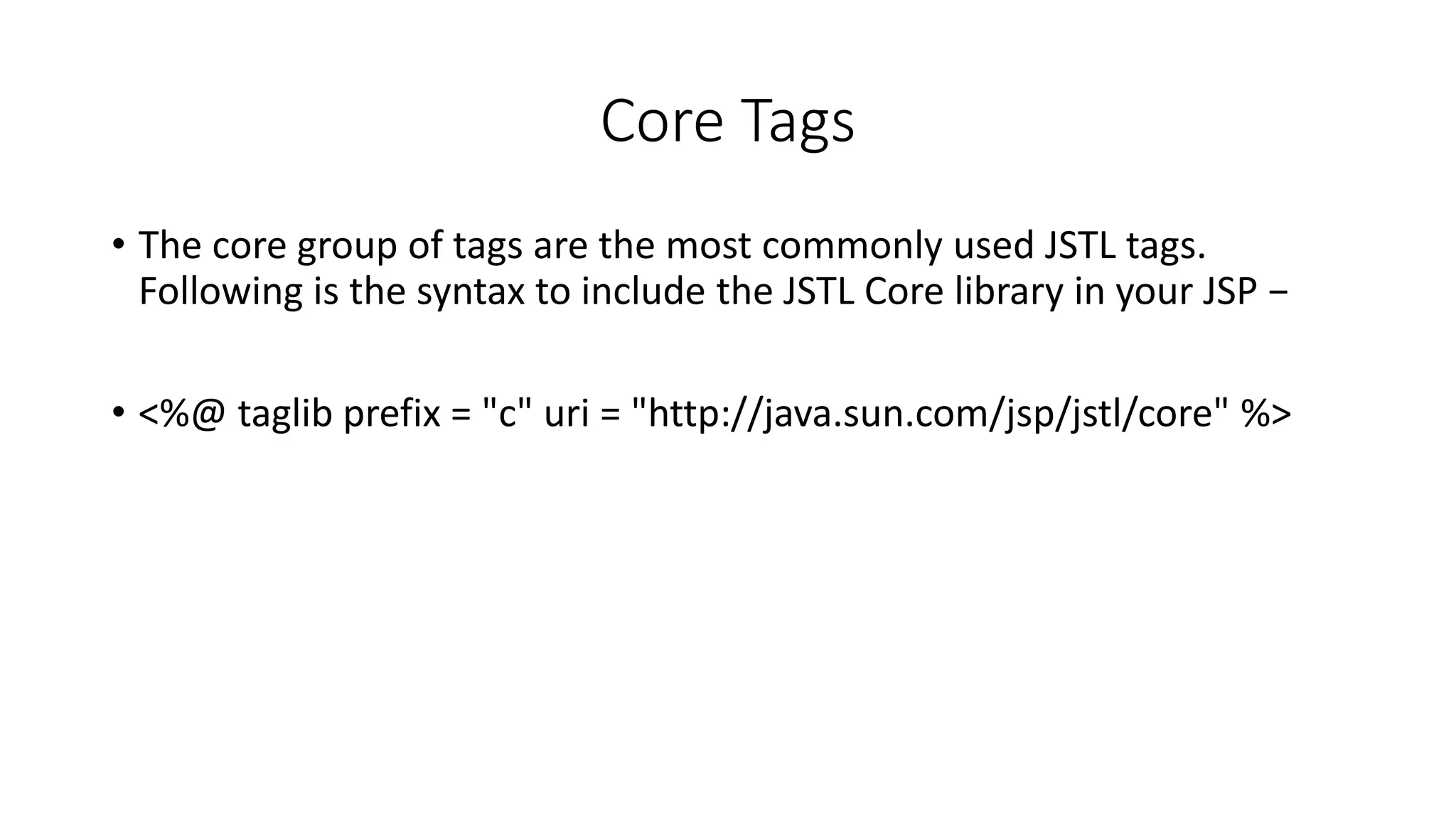 Core Tags
• The core group of tags are the most commonly used JSTL tags.
Following is the syntax to include the JSTL Core library in your JSP −
• <%@ taglib prefix = "c" uri = "http://java.sun.com/jsp/jstl/core" %>
 