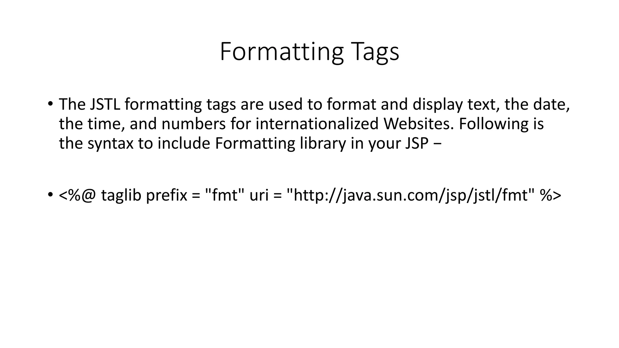 Formatting Tags
• The JSTL formatting tags are used to format and display text, the date,
the time, and numbers for internationalized Websites. Following is
the syntax to include Formatting library in your JSP −
• <%@ taglib prefix = "fmt" uri = "http://java.sun.com/jsp/jstl/fmt" %>
 