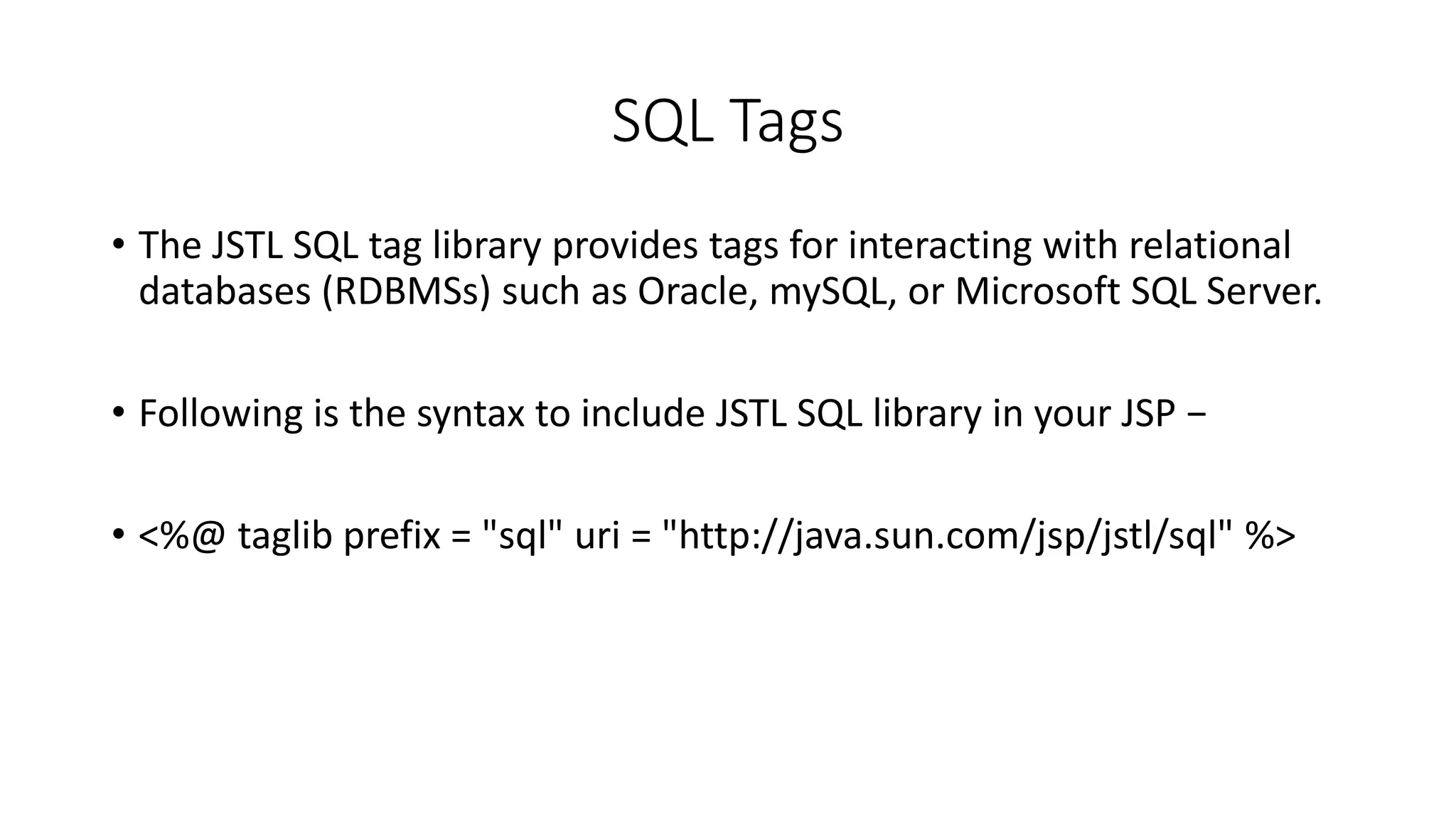 SQL Tags
• The JSTL SQL tag library provides tags for interacting with relational
databases (RDBMSs) such as Oracle, mySQL, or Microsoft SQL Server.
• Following is the syntax to include JSTL SQL library in your JSP −
• <%@ taglib prefix = "sql" uri = "http://java.sun.com/jsp/jstl/sql" %>
 