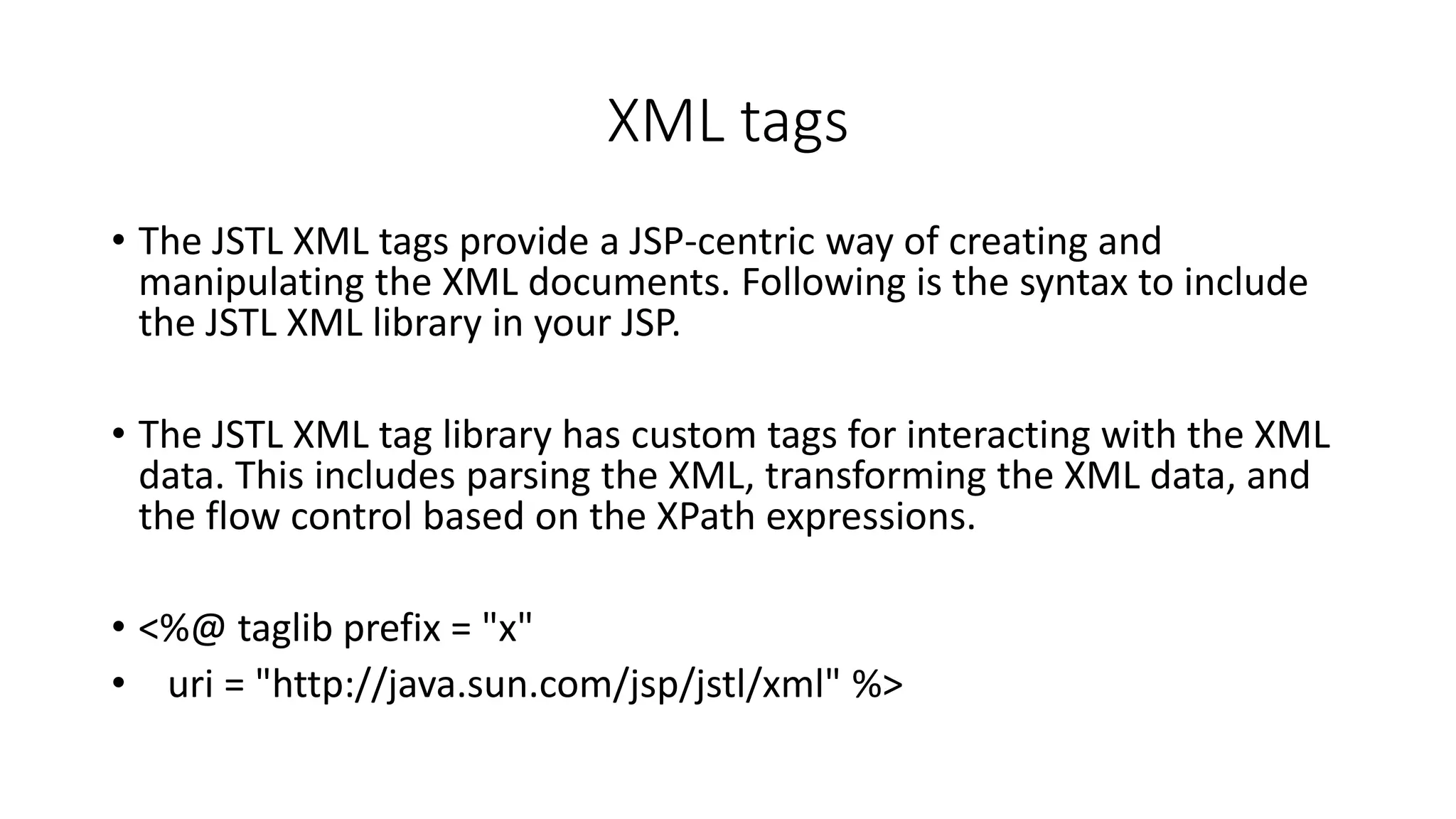 XML tags
• The JSTL XML tags provide a JSP-centric way of creating and
manipulating the XML documents. Following is the syntax to include
the JSTL XML library in your JSP.
• The JSTL XML tag library has custom tags for interacting with the XML
data. This includes parsing the XML, transforming the XML data, and
the flow control based on the XPath expressions.
• <%@ taglib prefix = "x"
• uri = "http://java.sun.com/jsp/jstl/xml" %>
 