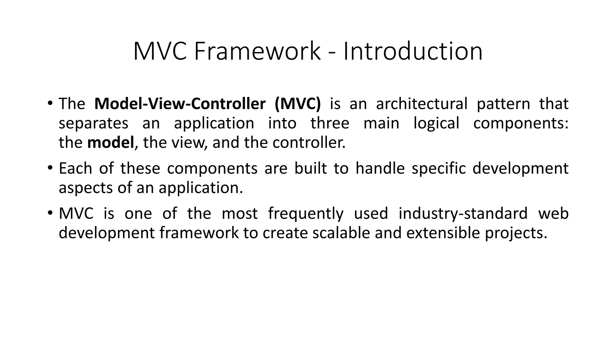 MVC Framework - Introduction
• The Model-View-Controller (MVC) is an architectural pattern that
separates an application into three main logical components:
the model, the view, and the controller.
• Each of these components are built to handle specific development
aspects of an application.
• MVC is one of the most frequently used industry-standard web
development framework to create scalable and extensible projects.
 