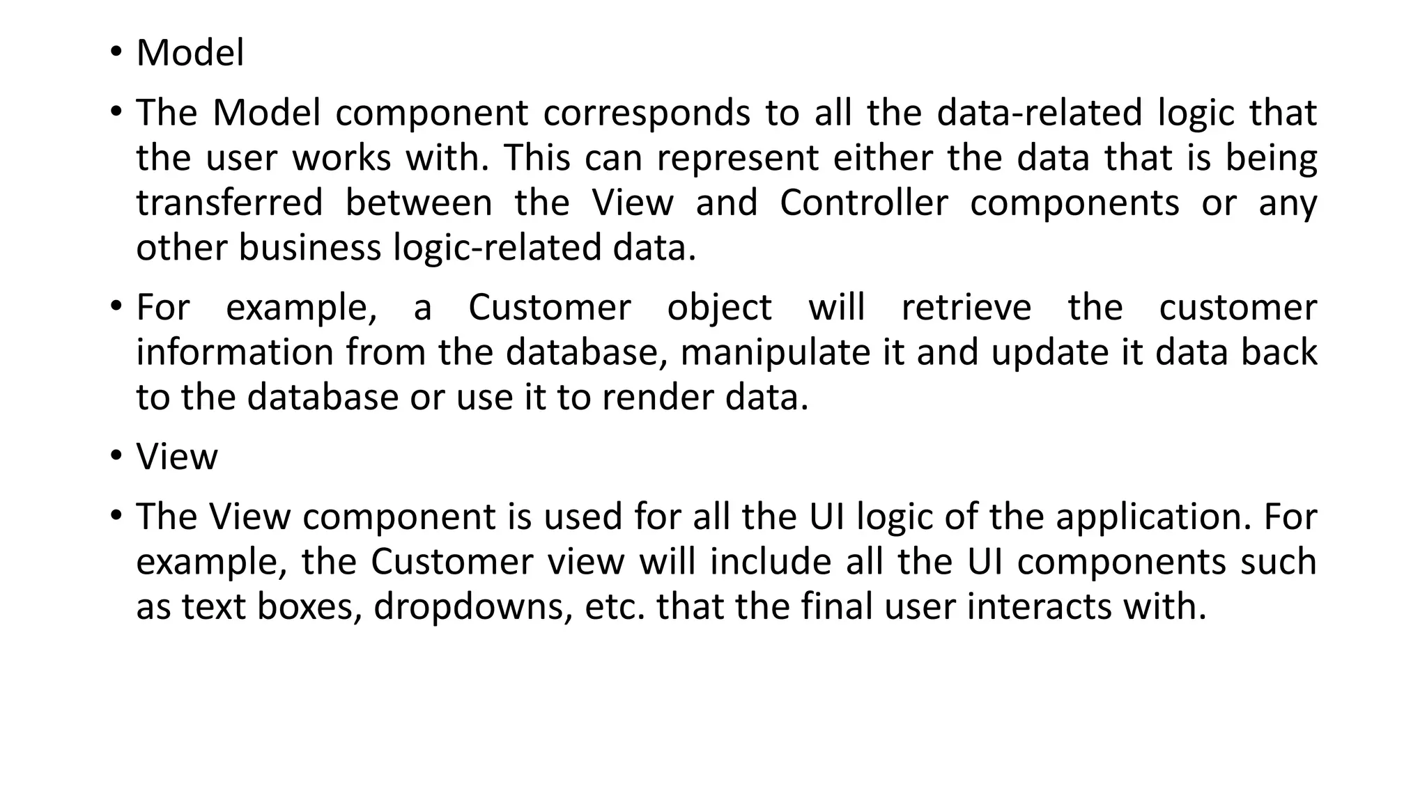 • Model
• The Model component corresponds to all the data-related logic that
the user works with. This can represent either the data that is being
transferred between the View and Controller components or any
other business logic-related data.
• For example, a Customer object will retrieve the customer
information from the database, manipulate it and update it data back
to the database or use it to render data.
• View
• The View component is used for all the UI logic of the application. For
example, the Customer view will include all the UI components such
as text boxes, dropdowns, etc. that the final user interacts with.
 