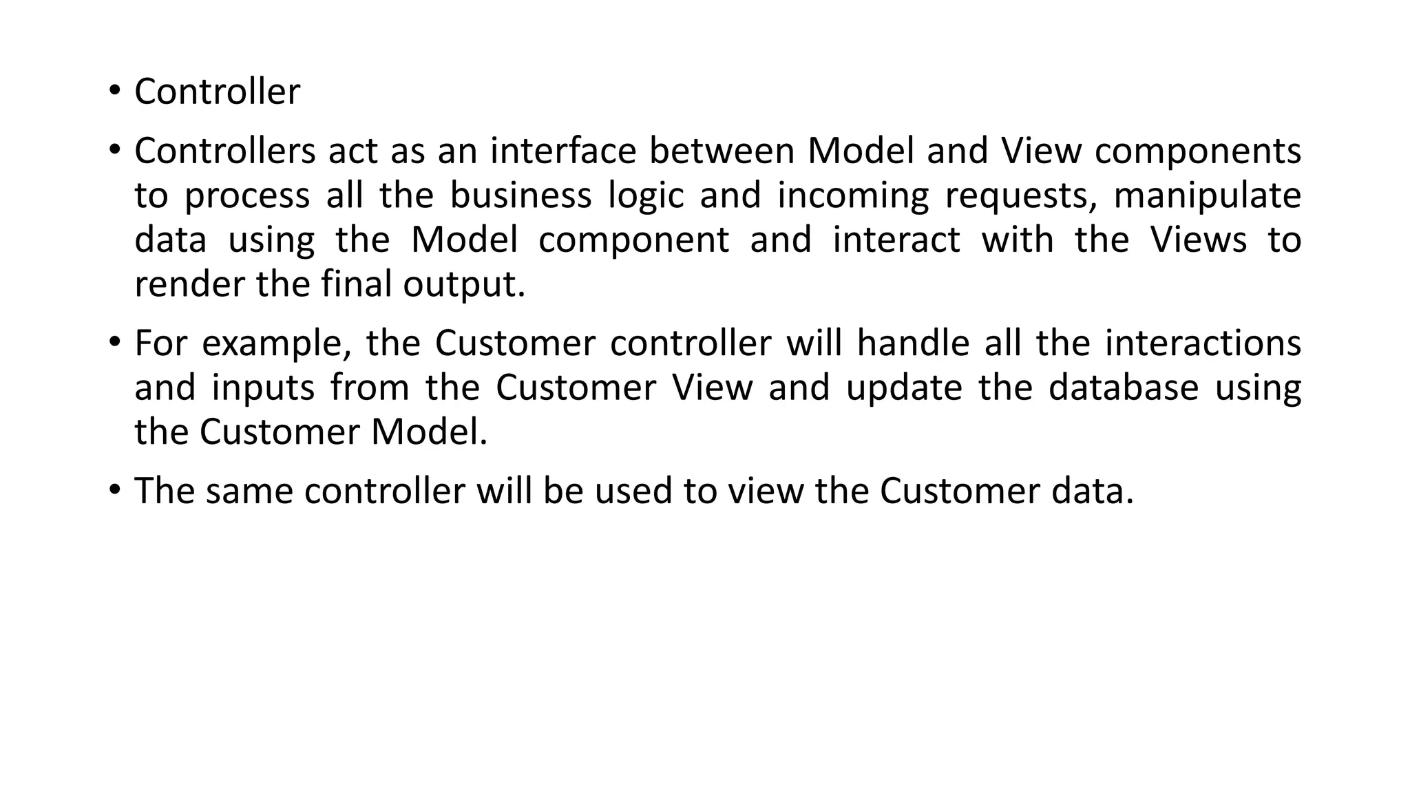 • Controller
• Controllers act as an interface between Model and View components
to process all the business logic and incoming requests, manipulate
data using the Model component and interact with the Views to
render the final output.
• For example, the Customer controller will handle all the interactions
and inputs from the Customer View and update the database using
the Customer Model.
• The same controller will be used to view the Customer data.
 