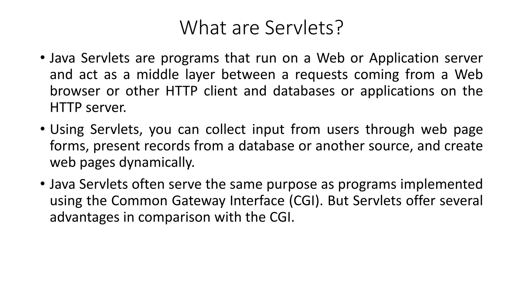 What are Servlets?
• Java Servlets are programs that run on a Web or Application server
and act as a middle layer between a requests coming from a Web
browser or other HTTP client and databases or applications on the
HTTP server.
• Using Servlets, you can collect input from users through web page
forms, present records from a database or another source, and create
web pages dynamically.
• Java Servlets often serve the same purpose as programs implemented
using the Common Gateway Interface (CGI). But Servlets offer several
advantages in comparison with the CGI.
 