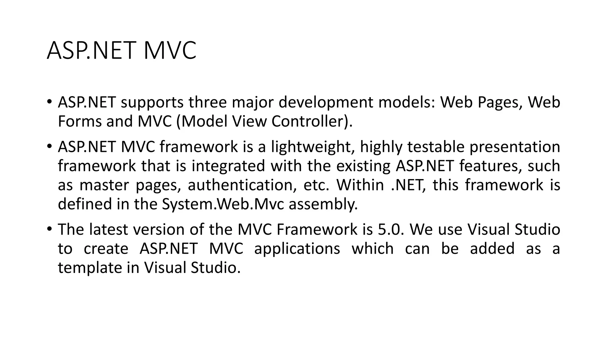 ASP.NET MVC
• ASP.NET supports three major development models: Web Pages, Web
Forms and MVC (Model View Controller).
• ASP.NET MVC framework is a lightweight, highly testable presentation
framework that is integrated with the existing ASP.NET features, such
as master pages, authentication, etc. Within .NET, this framework is
defined in the System.Web.Mvc assembly.
• The latest version of the MVC Framework is 5.0. We use Visual Studio
to create ASP.NET MVC applications which can be added as a
template in Visual Studio.
 