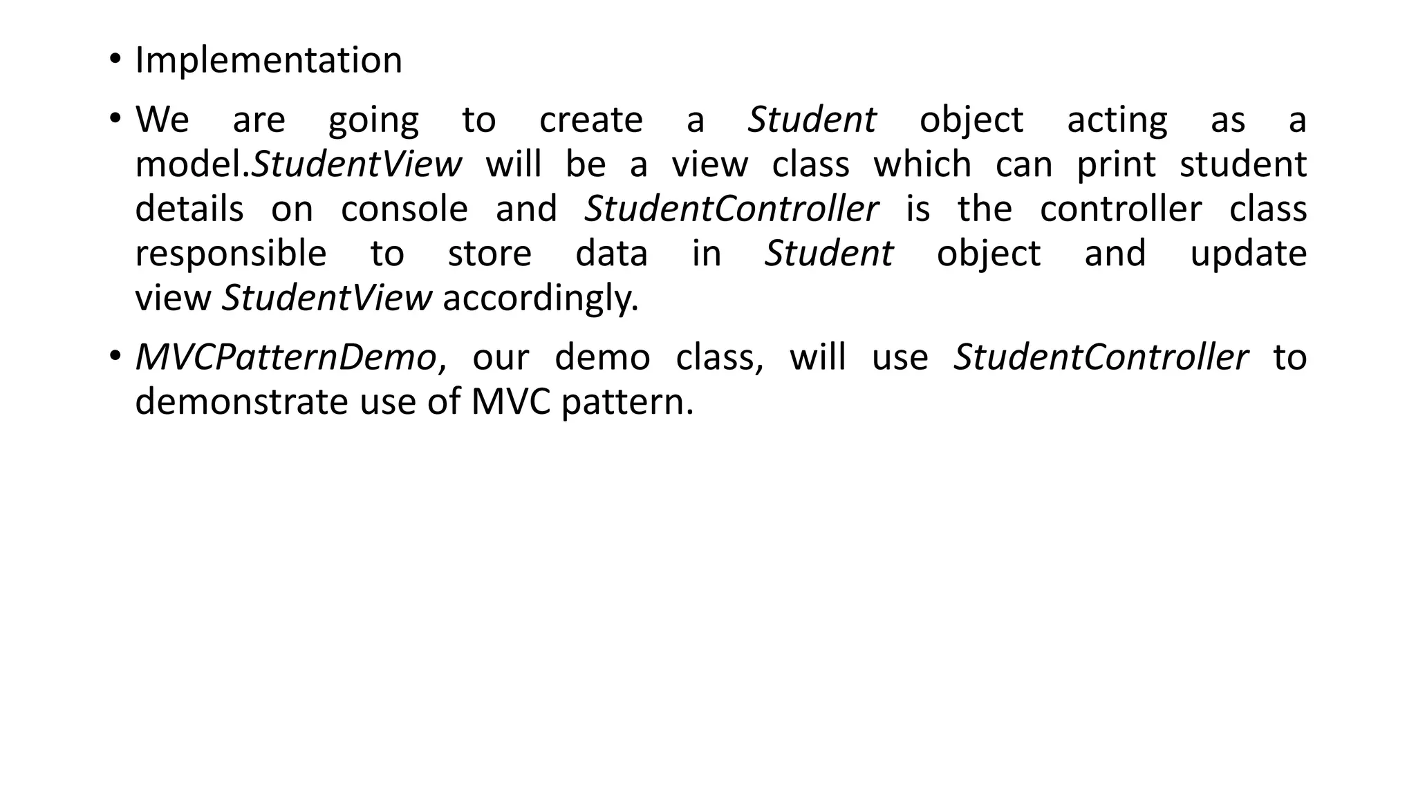 • Implementation
• We are going to create a Student object acting as a
model.StudentView will be a view class which can print student
details on console and StudentController is the controller class
responsible to store data in Student object and update
view StudentView accordingly.
• MVCPatternDemo, our demo class, will use StudentController to
demonstrate use of MVC pattern.
 