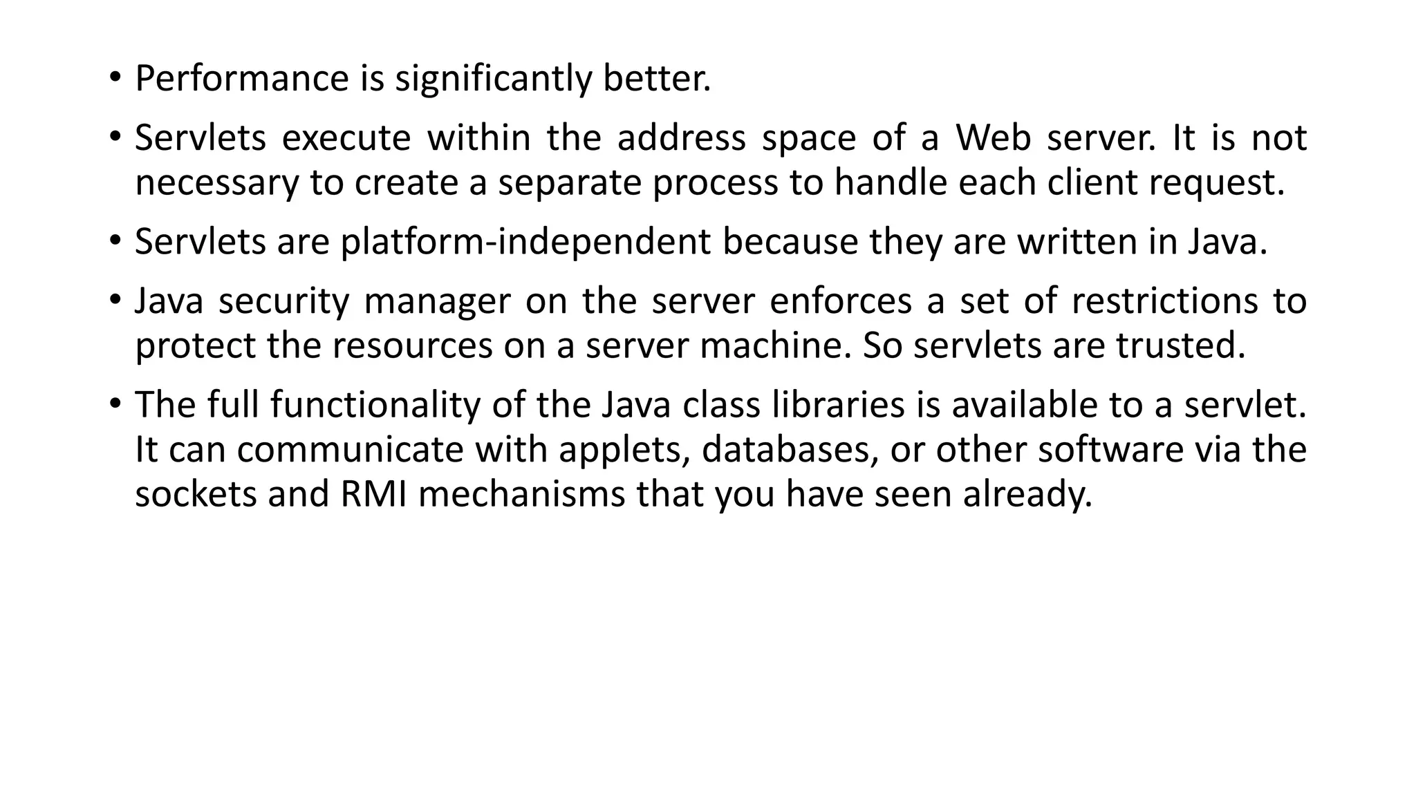 • Performance is significantly better.
• Servlets execute within the address space of a Web server. It is not
necessary to create a separate process to handle each client request.
• Servlets are platform-independent because they are written in Java.
• Java security manager on the server enforces a set of restrictions to
protect the resources on a server machine. So servlets are trusted.
• The full functionality of the Java class libraries is available to a servlet.
It can communicate with applets, databases, or other software via the
sockets and RMI mechanisms that you have seen already.
 