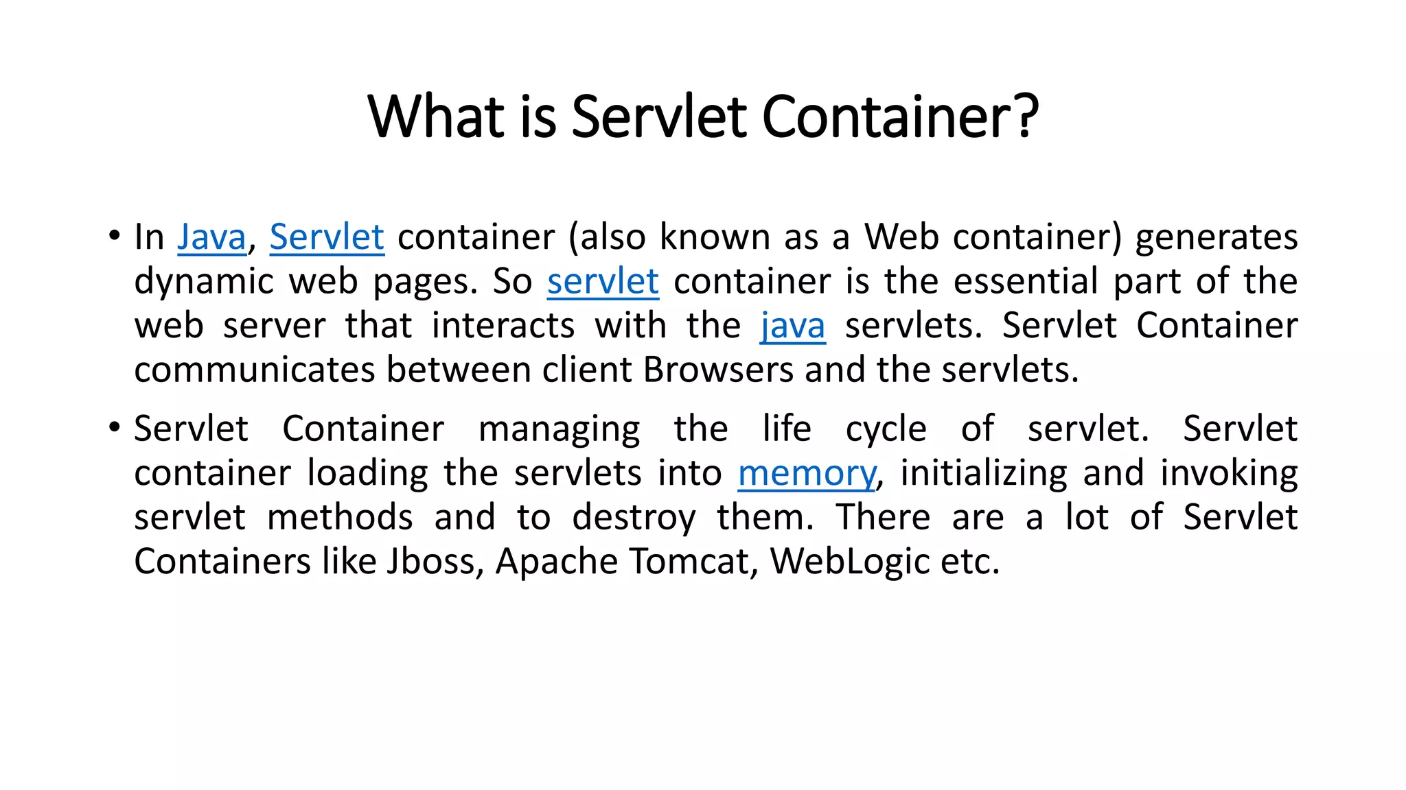 What is Servlet Container?
• In Java, Servlet container (also known as a Web container) generates
dynamic web pages. So servlet container is the essential part of the
web server that interacts with the java servlets. Servlet Container
communicates between client Browsers and the servlets.
• Servlet Container managing the life cycle of servlet. Servlet
container loading the servlets into memory, initializing and invoking
servlet methods and to destroy them. There are a lot of Servlet
Containers like Jboss, Apache Tomcat, WebLogic etc.
 