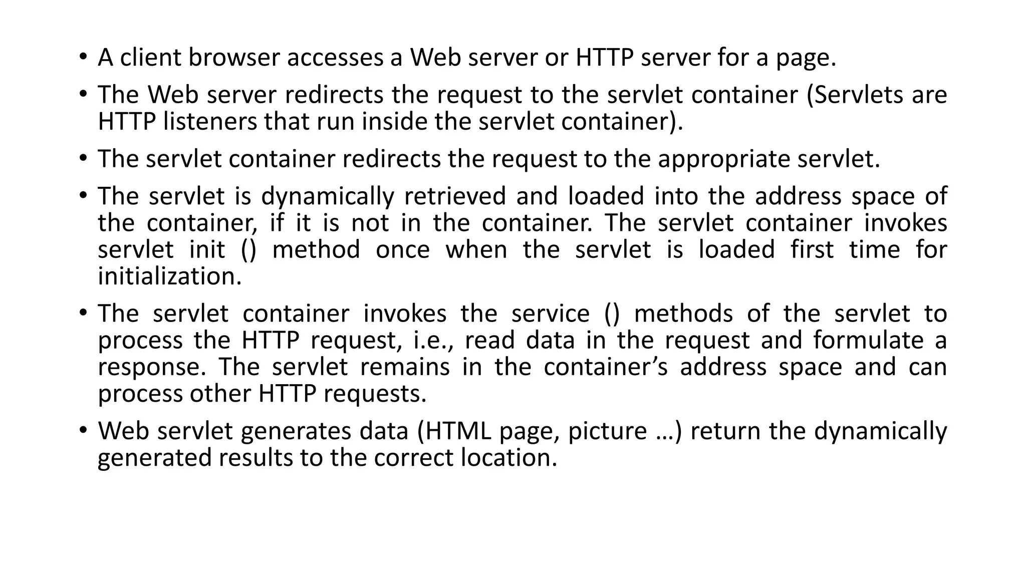 • A client browser accesses a Web server or HTTP server for a page.
• The Web server redirects the request to the servlet container (Servlets are
HTTP listeners that run inside the servlet container).
• The servlet container redirects the request to the appropriate servlet.
• The servlet is dynamically retrieved and loaded into the address space of
the container, if it is not in the container. The servlet container invokes
servlet init () method once when the servlet is loaded first time for
initialization.
• The servlet container invokes the service () methods of the servlet to
process the HTTP request, i.e., read data in the request and formulate a
response. The servlet remains in the container’s address space and can
process other HTTP requests.
• Web servlet generates data (HTML page, picture …) return the dynamically
generated results to the correct location.
 