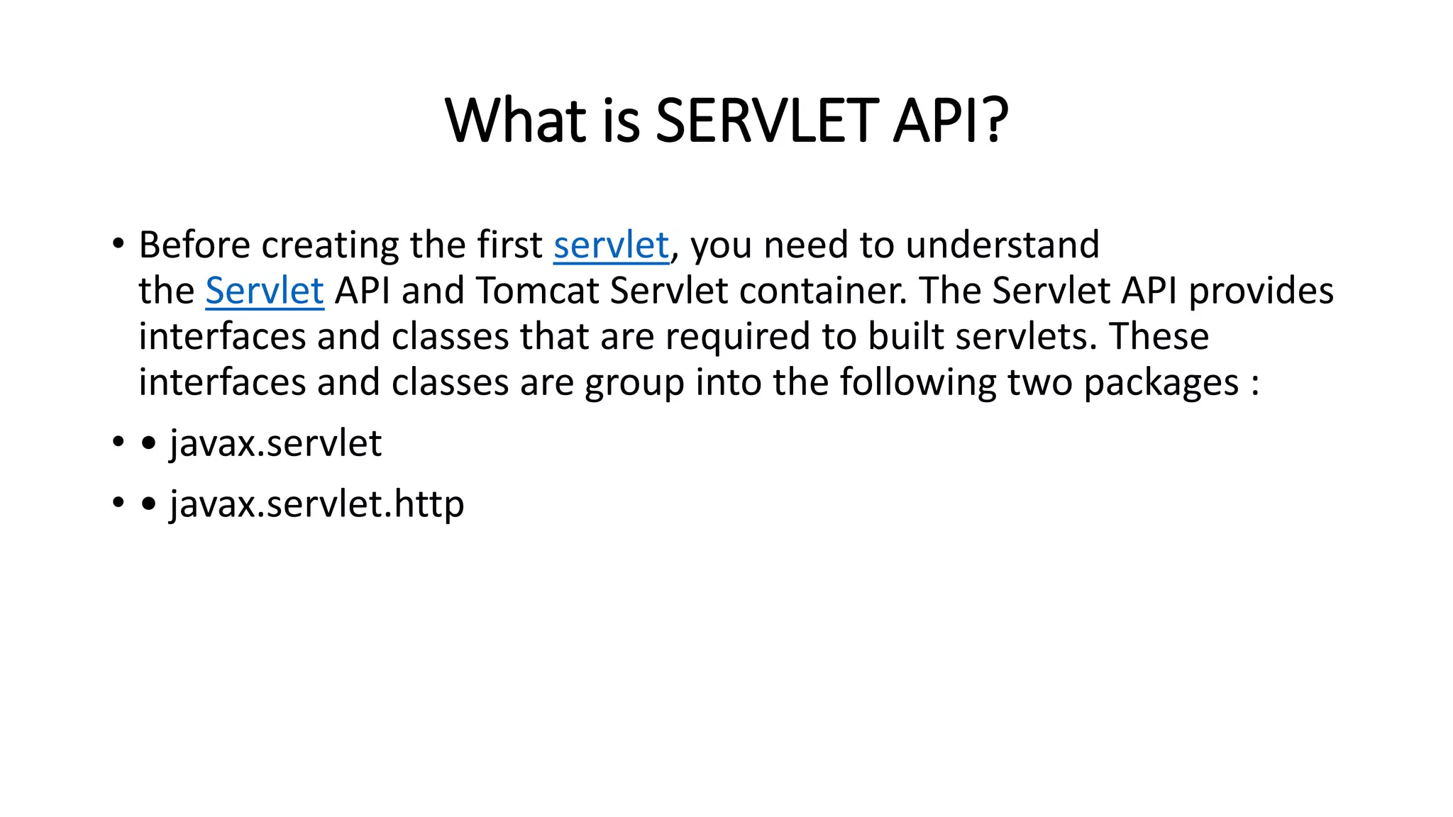 What is SERVLET API?
• Before creating the first servlet, you need to understand
the Servlet API and Tomcat Servlet container. The Servlet API provides
interfaces and classes that are required to built servlets. These
interfaces and classes are group into the following two packages :
• • javax.servlet
• • javax.servlet.http
 
