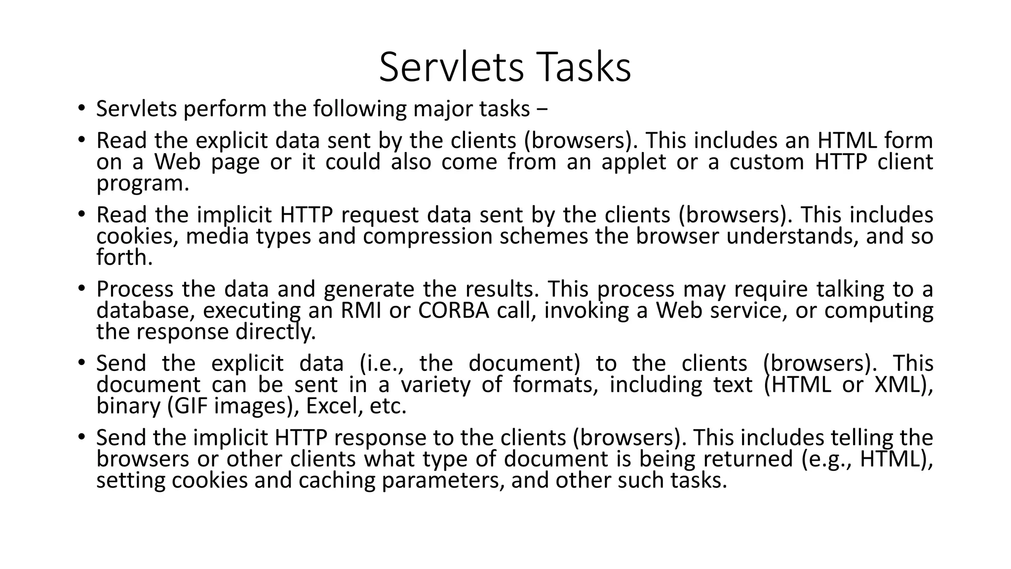 Servlets Tasks
• Servlets perform the following major tasks −
• Read the explicit data sent by the clients (browsers). This includes an HTML form
on a Web page or it could also come from an applet or a custom HTTP client
program.
• Read the implicit HTTP request data sent by the clients (browsers). This includes
cookies, media types and compression schemes the browser understands, and so
forth.
• Process the data and generate the results. This process may require talking to a
database, executing an RMI or CORBA call, invoking a Web service, or computing
the response directly.
• Send the explicit data (i.e., the document) to the clients (browsers). This
document can be sent in a variety of formats, including text (HTML or XML),
binary (GIF images), Excel, etc.
• Send the implicit HTTP response to the clients (browsers). This includes telling the
browsers or other clients what type of document is being returned (e.g., HTML),
setting cookies and caching parameters, and other such tasks.
 