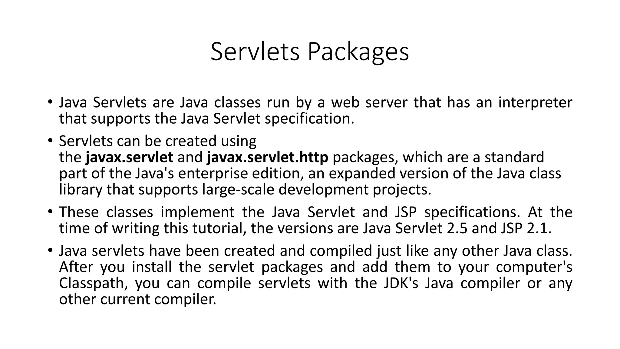 Servlets Packages
• Java Servlets are Java classes run by a web server that has an interpreter
that supports the Java Servlet specification.
• Servlets can be created using
the javax.servlet and javax.servlet.http packages, which are a standard
part of the Java's enterprise edition, an expanded version of the Java class
library that supports large-scale development projects.
• These classes implement the Java Servlet and JSP specifications. At the
time of writing this tutorial, the versions are Java Servlet 2.5 and JSP 2.1.
• Java servlets have been created and compiled just like any other Java class.
After you install the servlet packages and add them to your computer's
Classpath, you can compile servlets with the JDK's Java compiler or any
other current compiler.
 