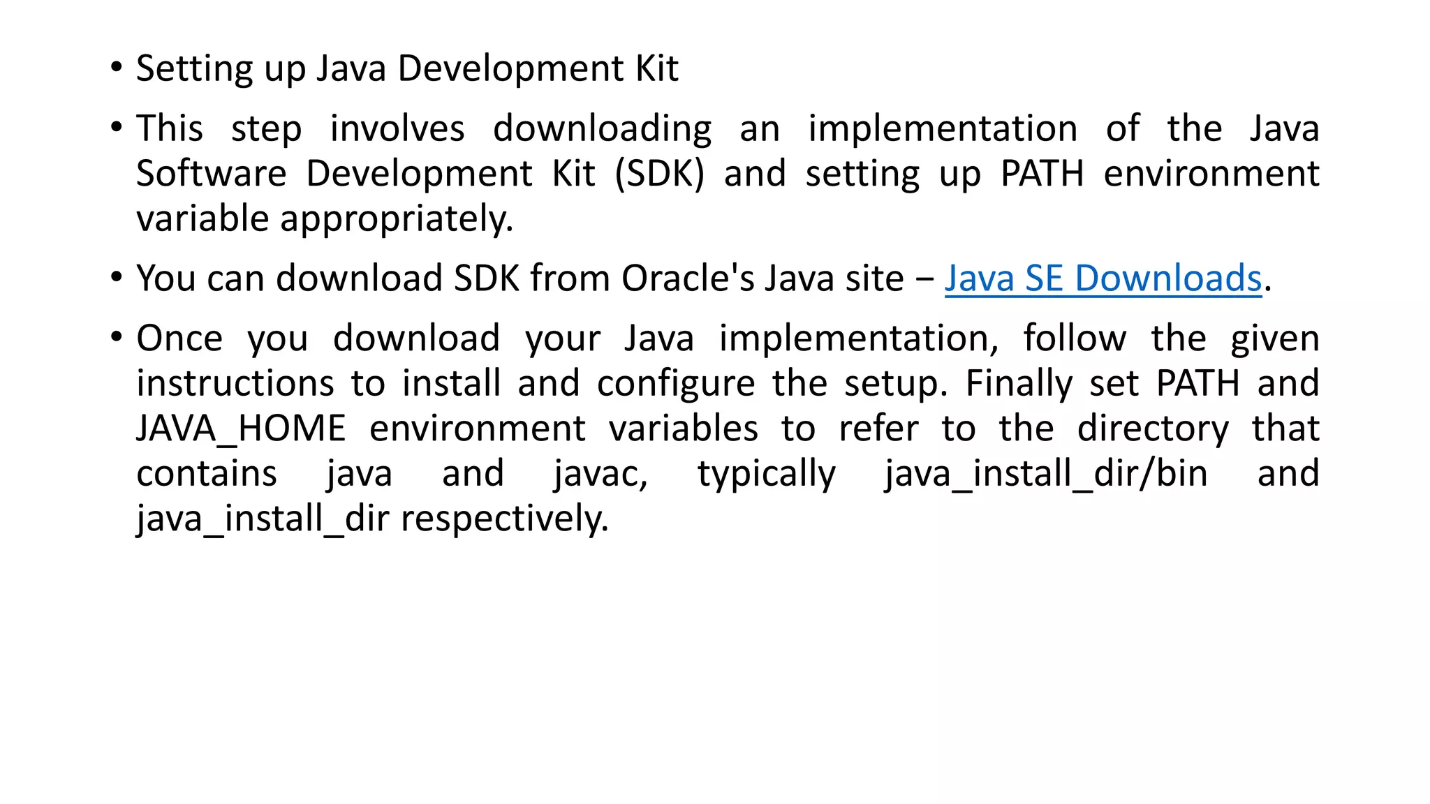 • Setting up Java Development Kit
• This step involves downloading an implementation of the Java
Software Development Kit (SDK) and setting up PATH environment
variable appropriately.
• You can download SDK from Oracle's Java site − Java SE Downloads.
• Once you download your Java implementation, follow the given
instructions to install and configure the setup. Finally set PATH and
JAVA_HOME environment variables to refer to the directory that
contains java and javac, typically java_install_dir/bin and
java_install_dir respectively.
 
