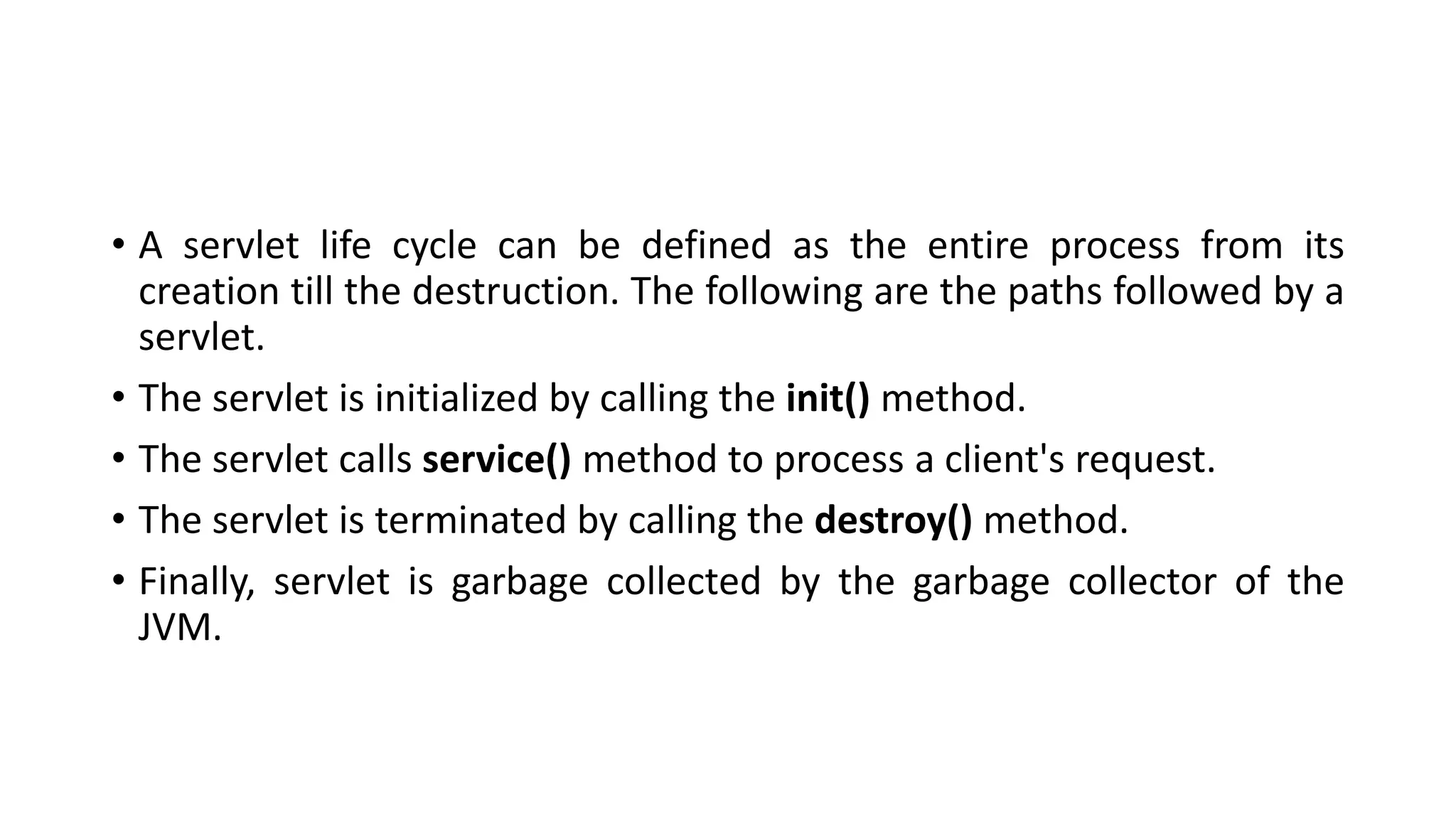 • A servlet life cycle can be defined as the entire process from its
creation till the destruction. The following are the paths followed by a
servlet.
• The servlet is initialized by calling the init() method.
• The servlet calls service() method to process a client's request.
• The servlet is terminated by calling the destroy() method.
• Finally, servlet is garbage collected by the garbage collector of the
JVM.
 