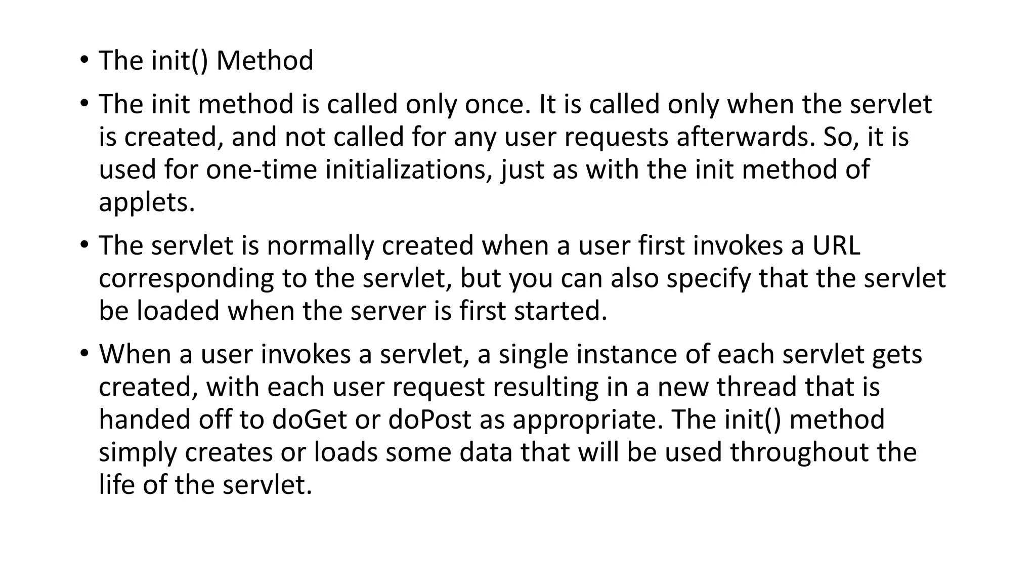 • The init() Method
• The init method is called only once. It is called only when the servlet
is created, and not called for any user requests afterwards. So, it is
used for one-time initializations, just as with the init method of
applets.
• The servlet is normally created when a user first invokes a URL
corresponding to the servlet, but you can also specify that the servlet
be loaded when the server is first started.
• When a user invokes a servlet, a single instance of each servlet gets
created, with each user request resulting in a new thread that is
handed off to doGet or doPost as appropriate. The init() method
simply creates or loads some data that will be used throughout the
life of the servlet.
 