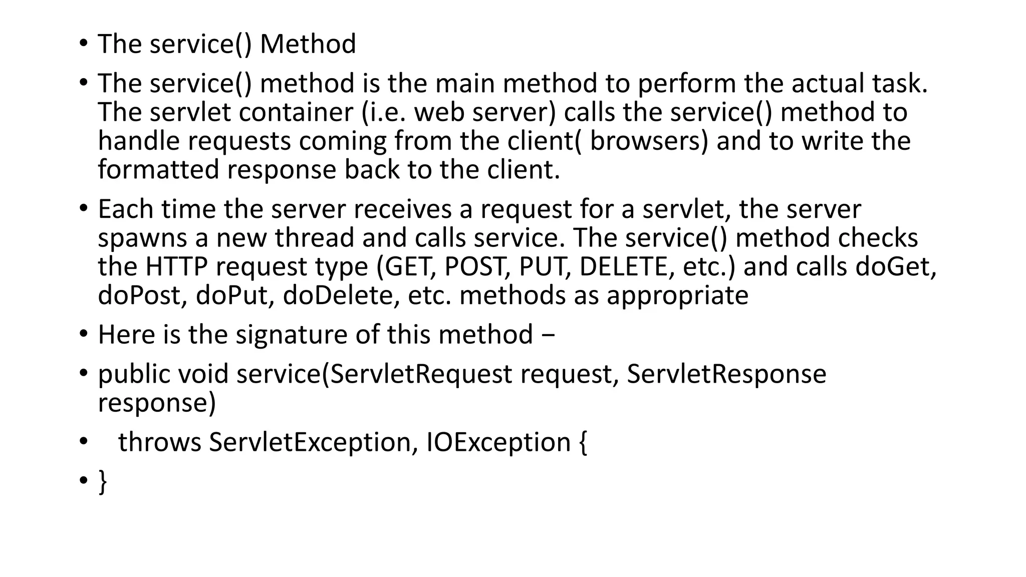• The service() Method
• The service() method is the main method to perform the actual task.
The servlet container (i.e. web server) calls the service() method to
handle requests coming from the client( browsers) and to write the
formatted response back to the client.
• Each time the server receives a request for a servlet, the server
spawns a new thread and calls service. The service() method checks
the HTTP request type (GET, POST, PUT, DELETE, etc.) and calls doGet,
doPost, doPut, doDelete, etc. methods as appropriate
• Here is the signature of this method −
• public void service(ServletRequest request, ServletResponse
response)
• throws ServletException, IOException {
• }
 