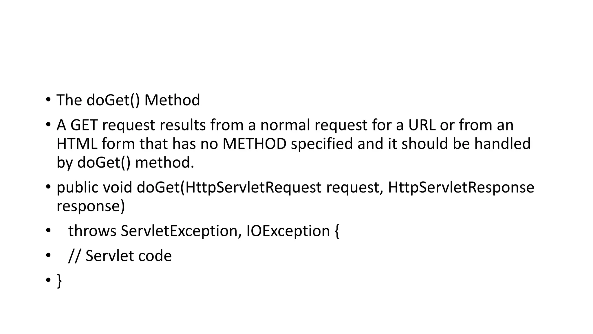 • The doGet() Method
• A GET request results from a normal request for a URL or from an
HTML form that has no METHOD specified and it should be handled
by doGet() method.
• public void doGet(HttpServletRequest request, HttpServletResponse
response)
• throws ServletException, IOException {
• // Servlet code
• }
 