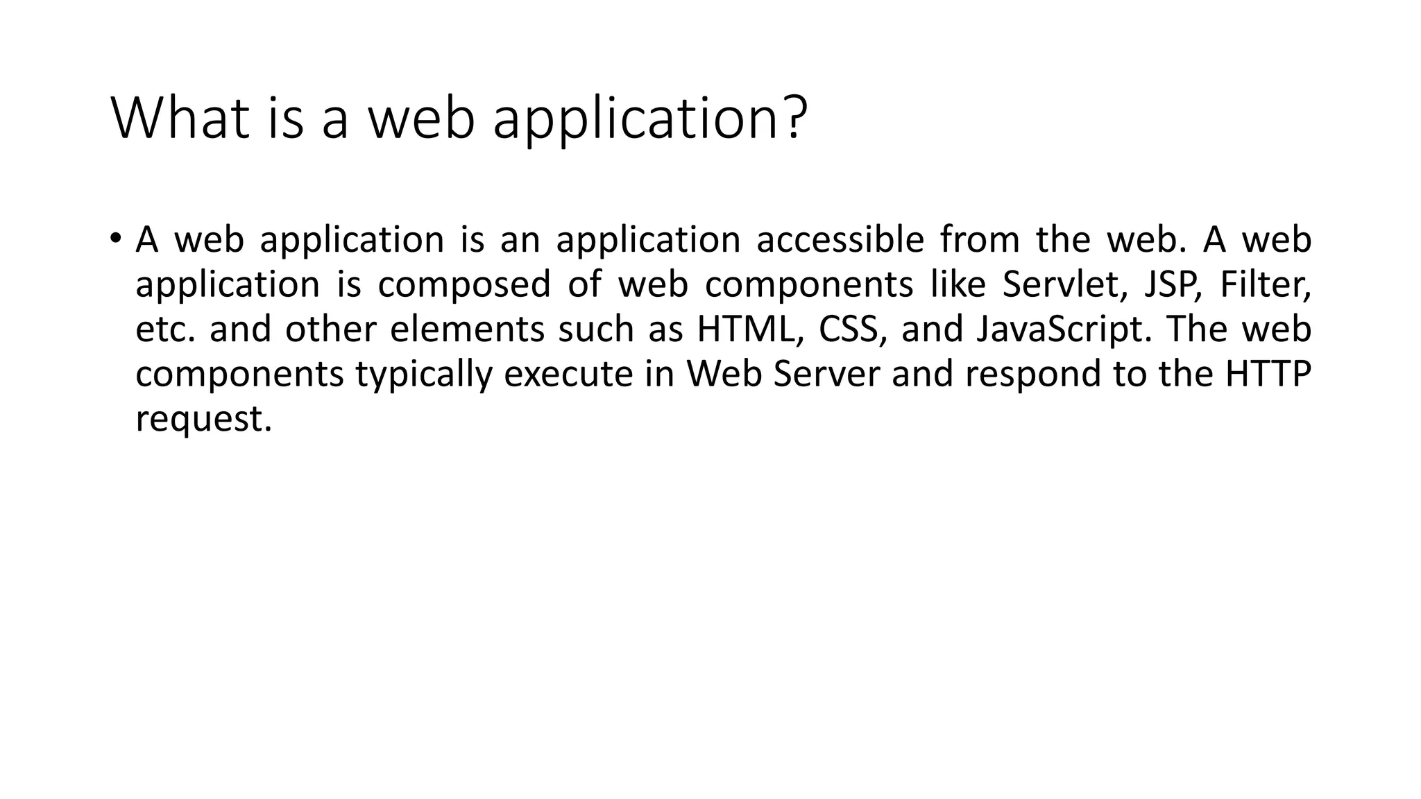 What is a web application?
• A web application is an application accessible from the web. A web
application is composed of web components like Servlet, JSP, Filter,
etc. and other elements such as HTML, CSS, and JavaScript. The web
components typically execute in Web Server and respond to the HTTP
request.
 