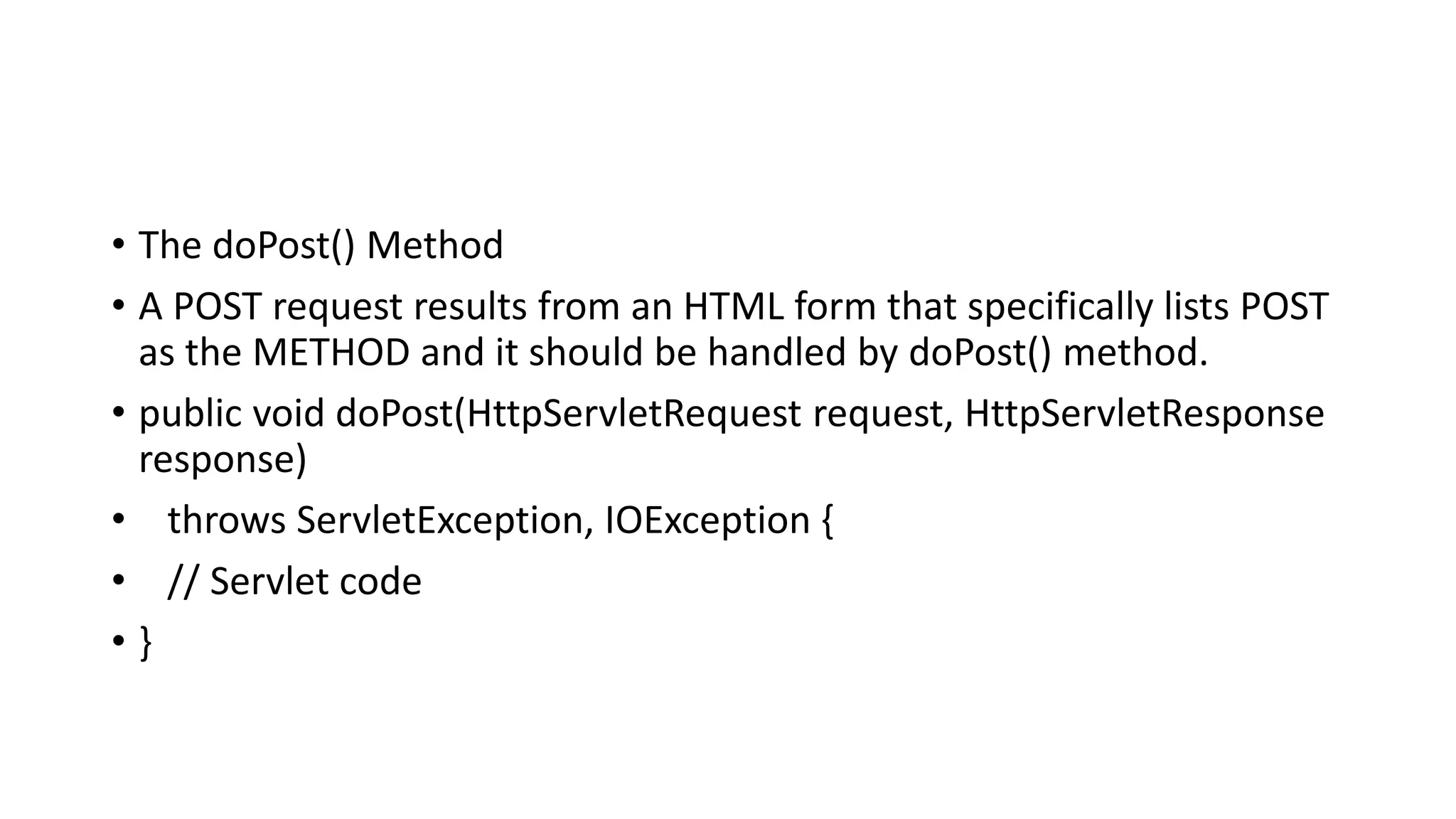 • The doPost() Method
• A POST request results from an HTML form that specifically lists POST
as the METHOD and it should be handled by doPost() method.
• public void doPost(HttpServletRequest request, HttpServletResponse
response)
• throws ServletException, IOException {
• // Servlet code
• }
 