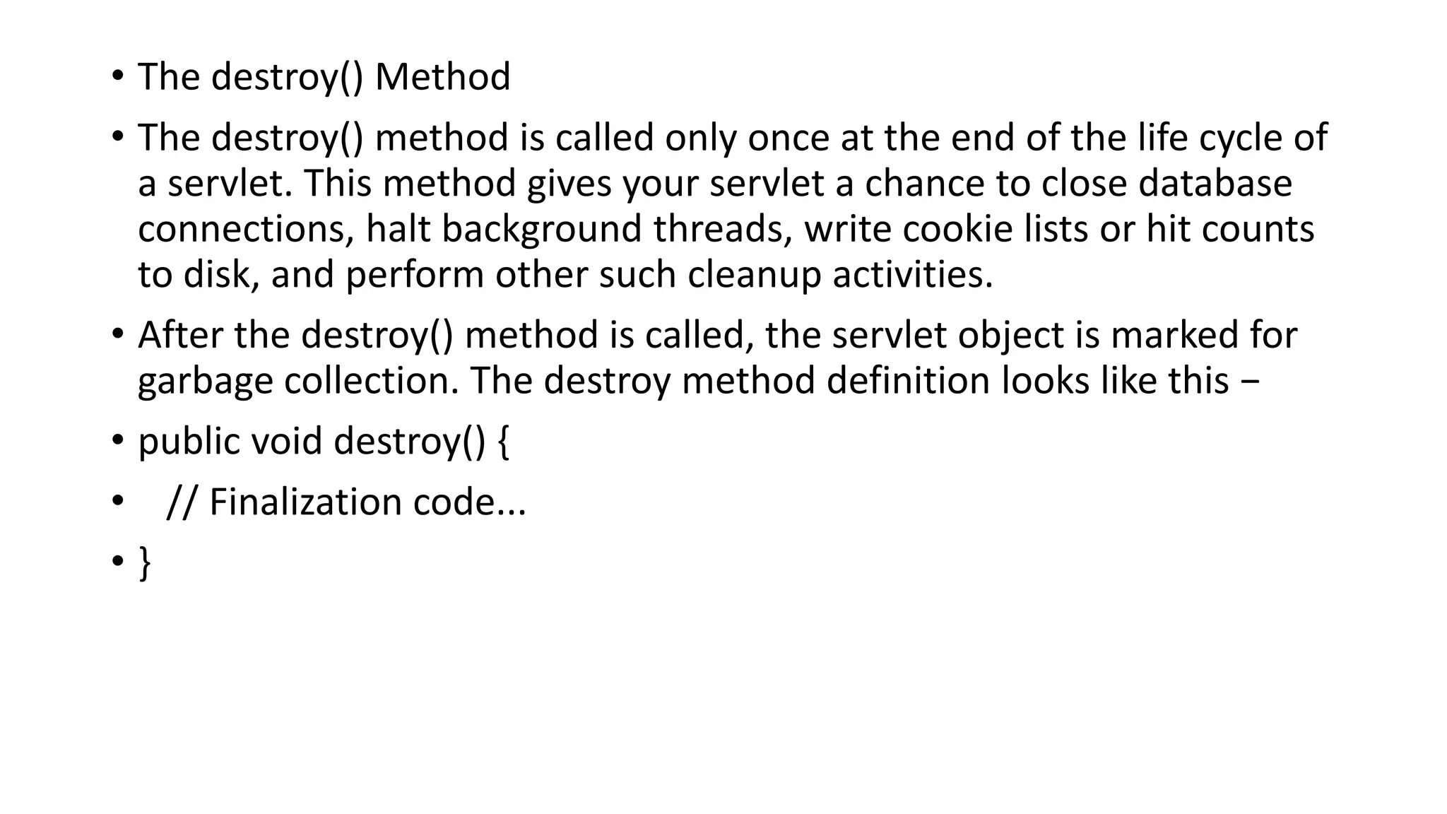 • The destroy() Method
• The destroy() method is called only once at the end of the life cycle of
a servlet. This method gives your servlet a chance to close database
connections, halt background threads, write cookie lists or hit counts
to disk, and perform other such cleanup activities.
• After the destroy() method is called, the servlet object is marked for
garbage collection. The destroy method definition looks like this −
• public void destroy() {
• // Finalization code...
• }
 