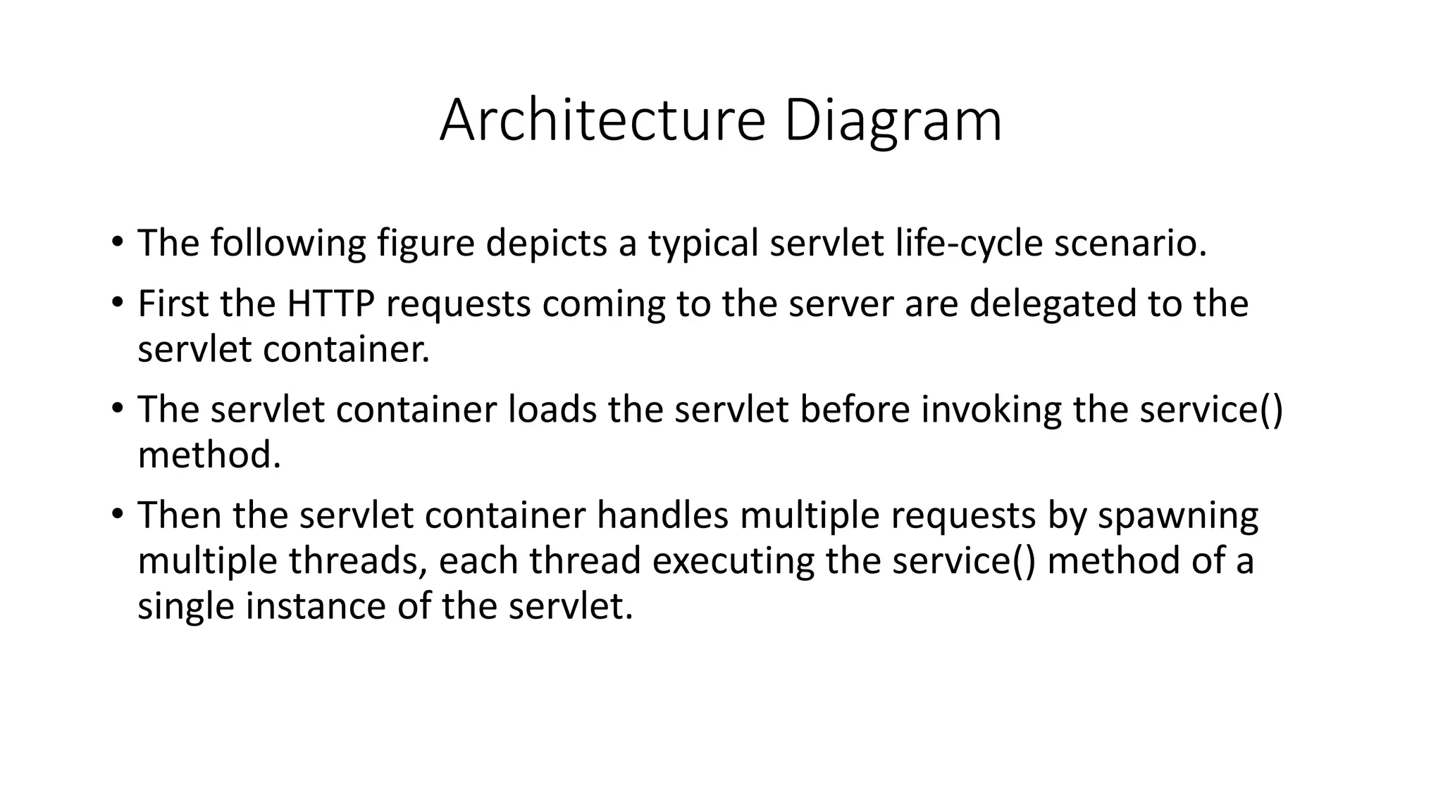 Architecture Diagram
• The following figure depicts a typical servlet life-cycle scenario.
• First the HTTP requests coming to the server are delegated to the
servlet container.
• The servlet container loads the servlet before invoking the service()
method.
• Then the servlet container handles multiple requests by spawning
multiple threads, each thread executing the service() method of a
single instance of the servlet.
 