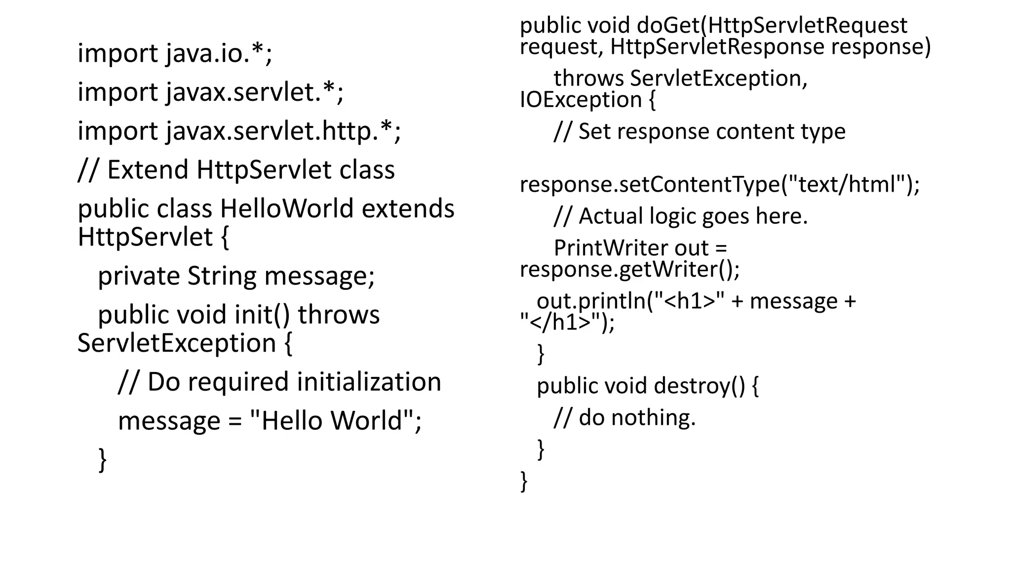 import java.io.*;
import javax.servlet.*;
import javax.servlet.http.*;
// Extend HttpServlet class
public class HelloWorld extends
HttpServlet {
private String message;
public void init() throws
ServletException {
// Do required initialization
message = "Hello World";
}
public void doGet(HttpServletRequest
request, HttpServletResponse response)
throws ServletException,
IOException {
// Set response content type
response.setContentType("text/html");
// Actual logic goes here.
PrintWriter out =
response.getWriter();
out.println("<h1>" + message +
"</h1>");
}
public void destroy() {
// do nothing.
}
}
 