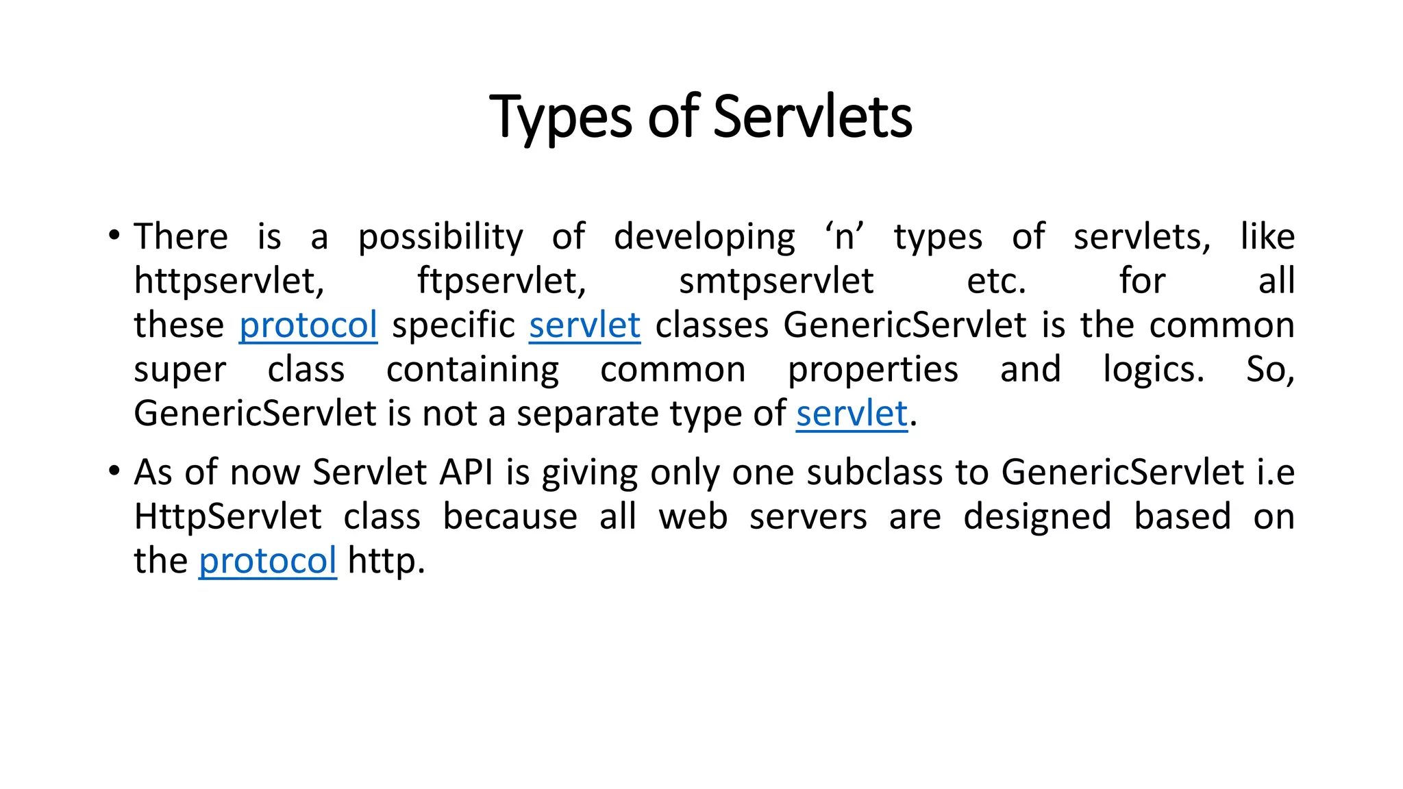 Types of Servlets
• There is a possibility of developing ‘n’ types of servlets, like
httpservlet, ftpservlet, smtpservlet etc. for all
these protocol specific servlet classes GenericServlet is the common
super class containing common properties and logics. So,
GenericServlet is not a separate type of servlet.
• As of now Servlet API is giving only one subclass to GenericServlet i.e
HttpServlet class because all web servers are designed based on
the protocol http.
 
