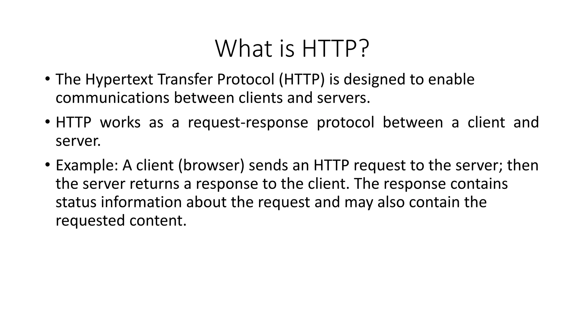 What is HTTP?
• The Hypertext Transfer Protocol (HTTP) is designed to enable
communications between clients and servers.
• HTTP works as a request-response protocol between a client and
server.
• Example: A client (browser) sends an HTTP request to the server; then
the server returns a response to the client. The response contains
status information about the request and may also contain the
requested content.
 
