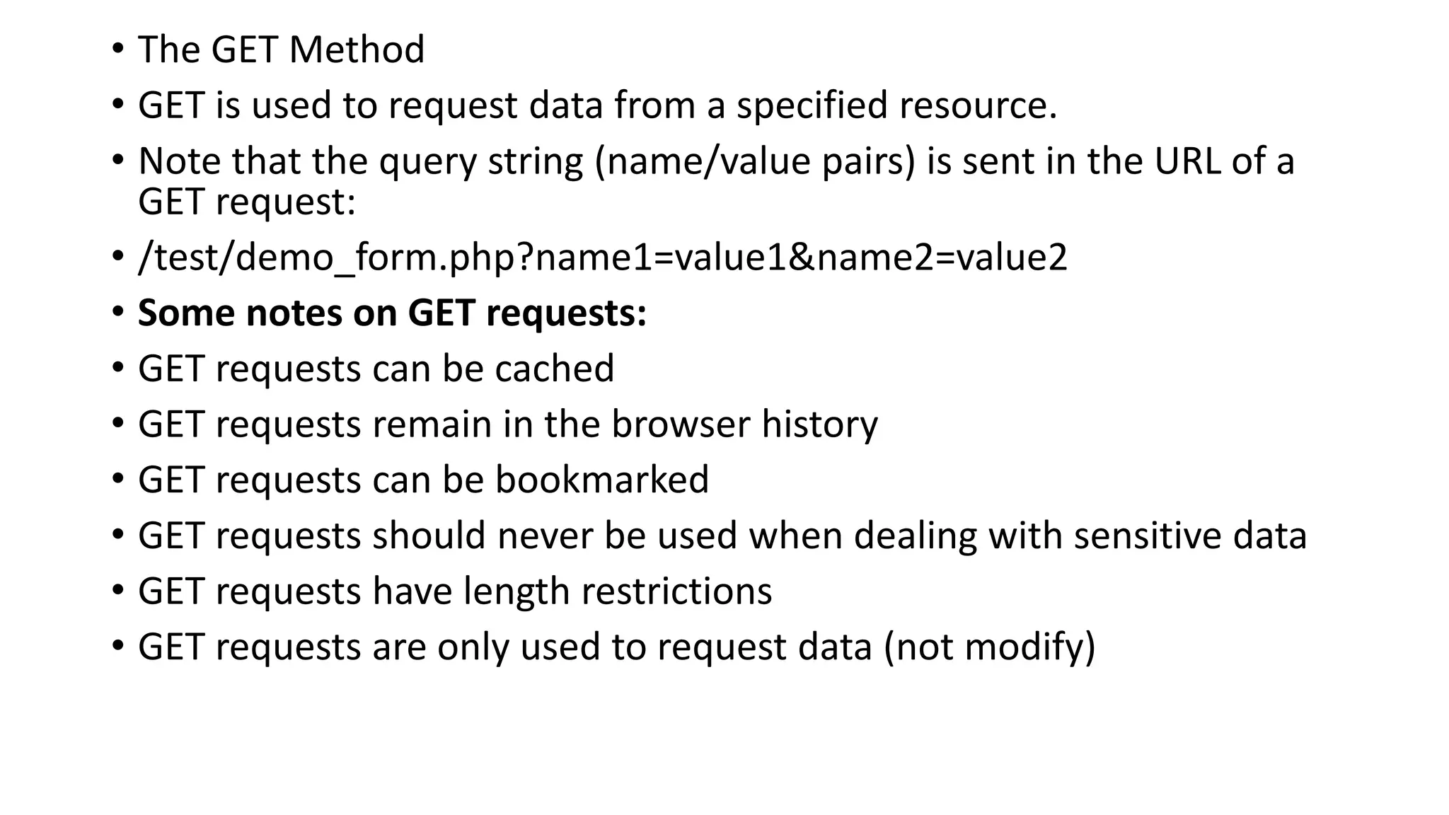 • The GET Method
• GET is used to request data from a specified resource.
• Note that the query string (name/value pairs) is sent in the URL of a
GET request:
• /test/demo_form.php?name1=value1&name2=value2
• Some notes on GET requests:
• GET requests can be cached
• GET requests remain in the browser history
• GET requests can be bookmarked
• GET requests should never be used when dealing with sensitive data
• GET requests have length restrictions
• GET requests are only used to request data (not modify)
 