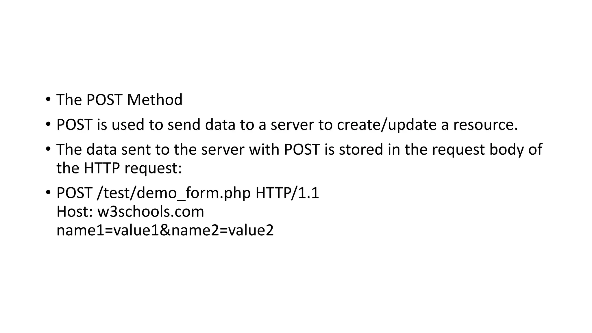 • The POST Method
• POST is used to send data to a server to create/update a resource.
• The data sent to the server with POST is stored in the request body of
the HTTP request:
• POST /test/demo_form.php HTTP/1.1
Host: w3schools.com
name1=value1&name2=value2
 