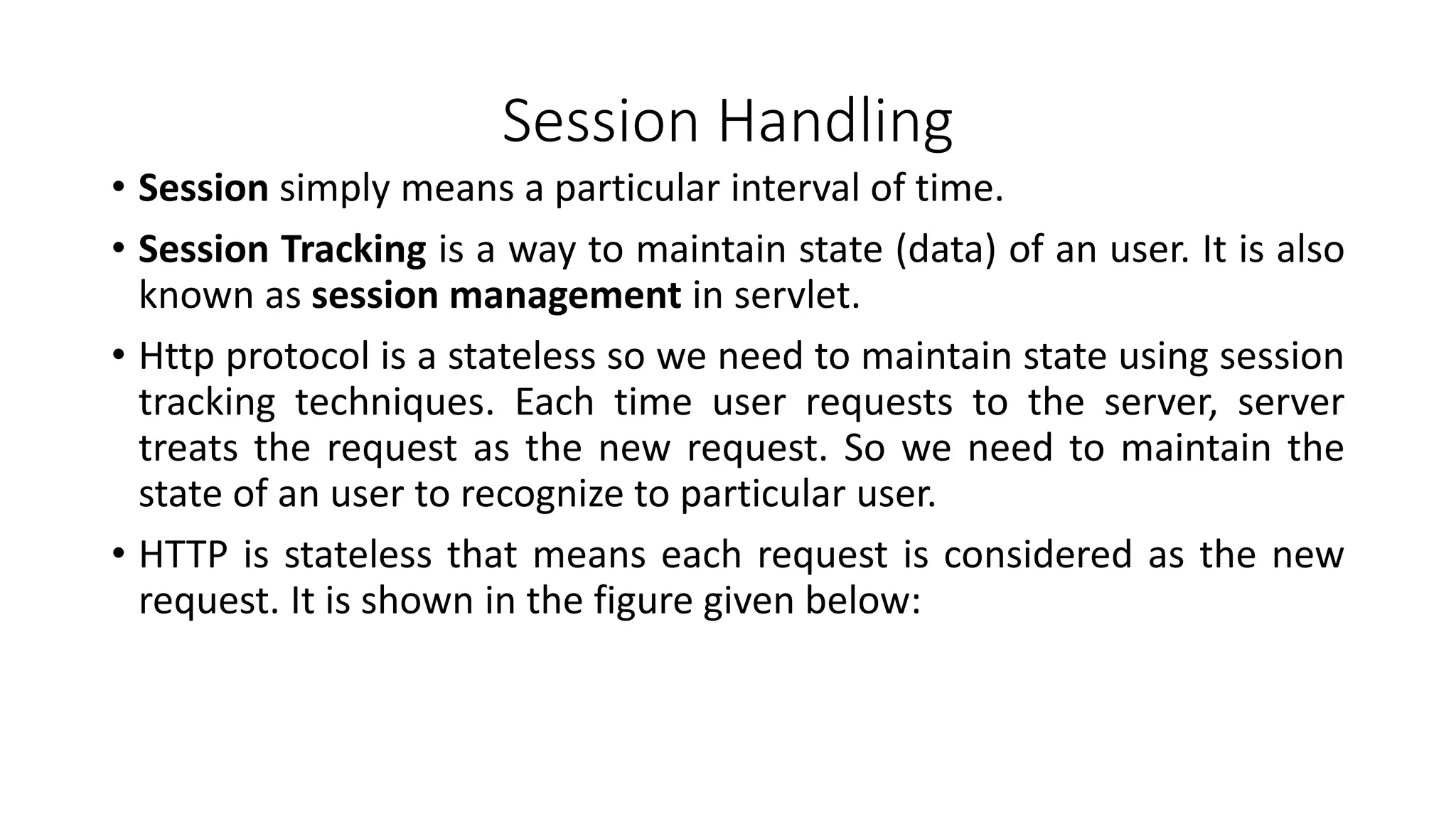 Session Handling
• Session simply means a particular interval of time.
• Session Tracking is a way to maintain state (data) of an user. It is also
known as session management in servlet.
• Http protocol is a stateless so we need to maintain state using session
tracking techniques. Each time user requests to the server, server
treats the request as the new request. So we need to maintain the
state of an user to recognize to particular user.
• HTTP is stateless that means each request is considered as the new
request. It is shown in the figure given below:
 