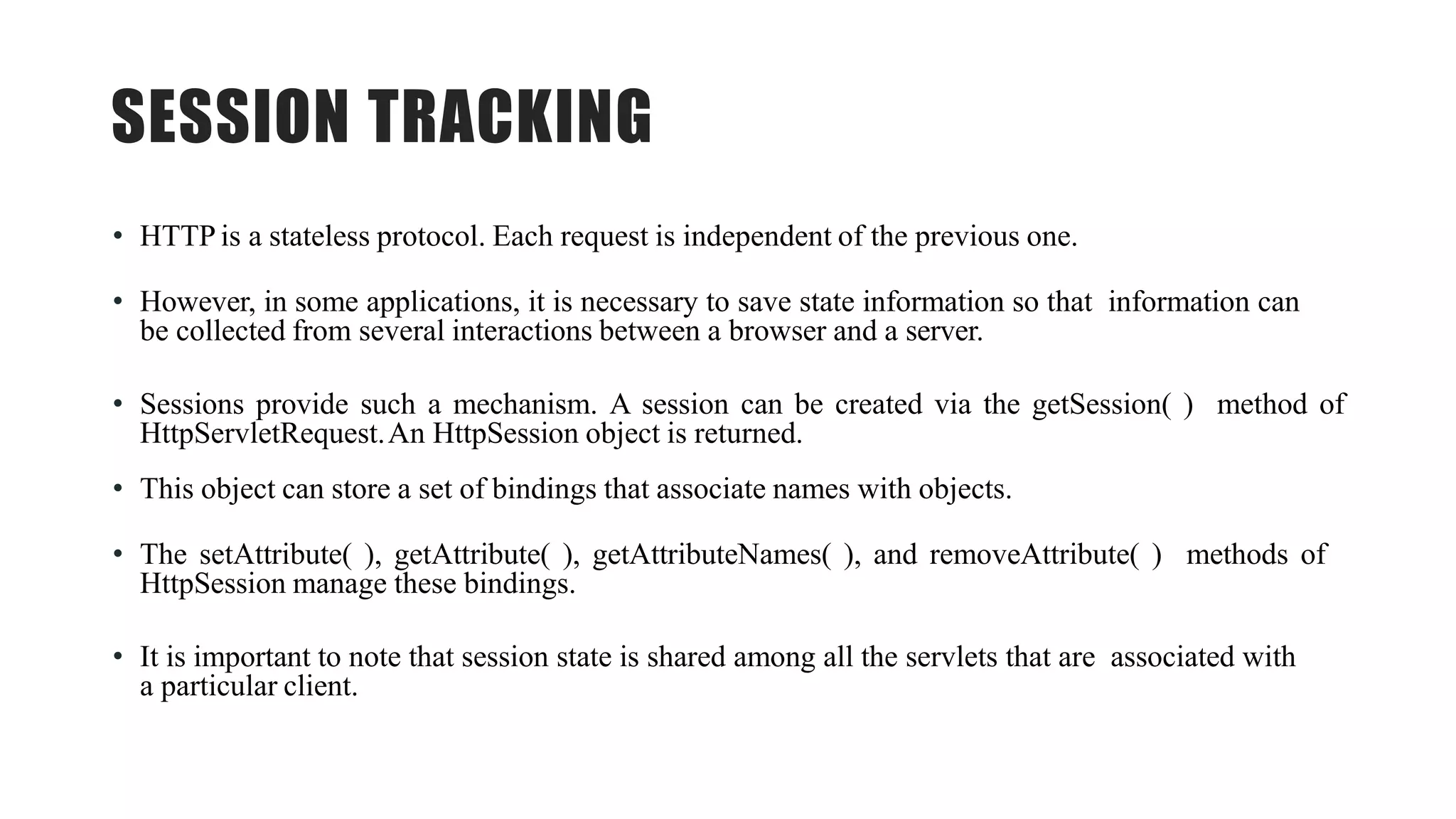 SESSION TRACKING
• HTTP is a stateless protocol. Each request is independent of the previous one.
• However, in some applications, it is necessary to save state information so that information can
be collected from several interactions between a browser and a server.
• Sessions provide such a mechanism. A session can be created via the getSession( ) method of
HttpServletRequest.An HttpSession object is returned.
• This object can store a set of bindings that associate names with objects.
• The setAttribute( ), getAttribute( ), getAttributeNames( ), and removeAttribute( ) methods of
HttpSession manage these bindings.
• It is important to note that session state is shared among all the servlets that are associated with
a particular client.
 