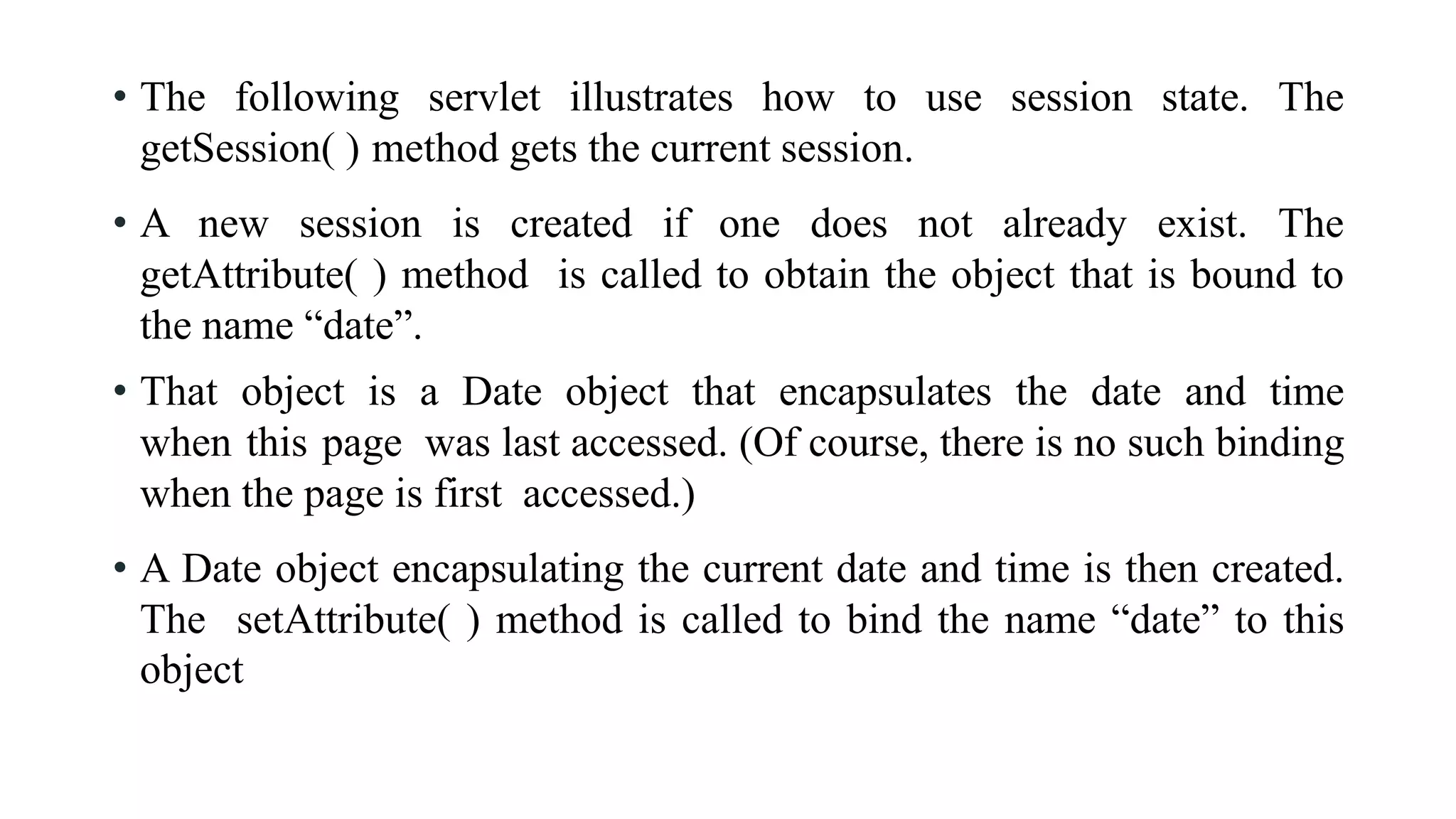 • The following servlet illustrates how to use session state. The
getSession( ) method gets the current session.
• A new session is created if one does not already exist. The
getAttribute( ) method is called to obtain the object that is bound to
the name “date”.
• That object is a Date object that encapsulates the date and time
when this page was last accessed. (Of course, there is no such binding
when the page is first accessed.)
• A Date object encapsulating the current date and time is then created.
The setAttribute( ) method is called to bind the name “date” to this
object
 