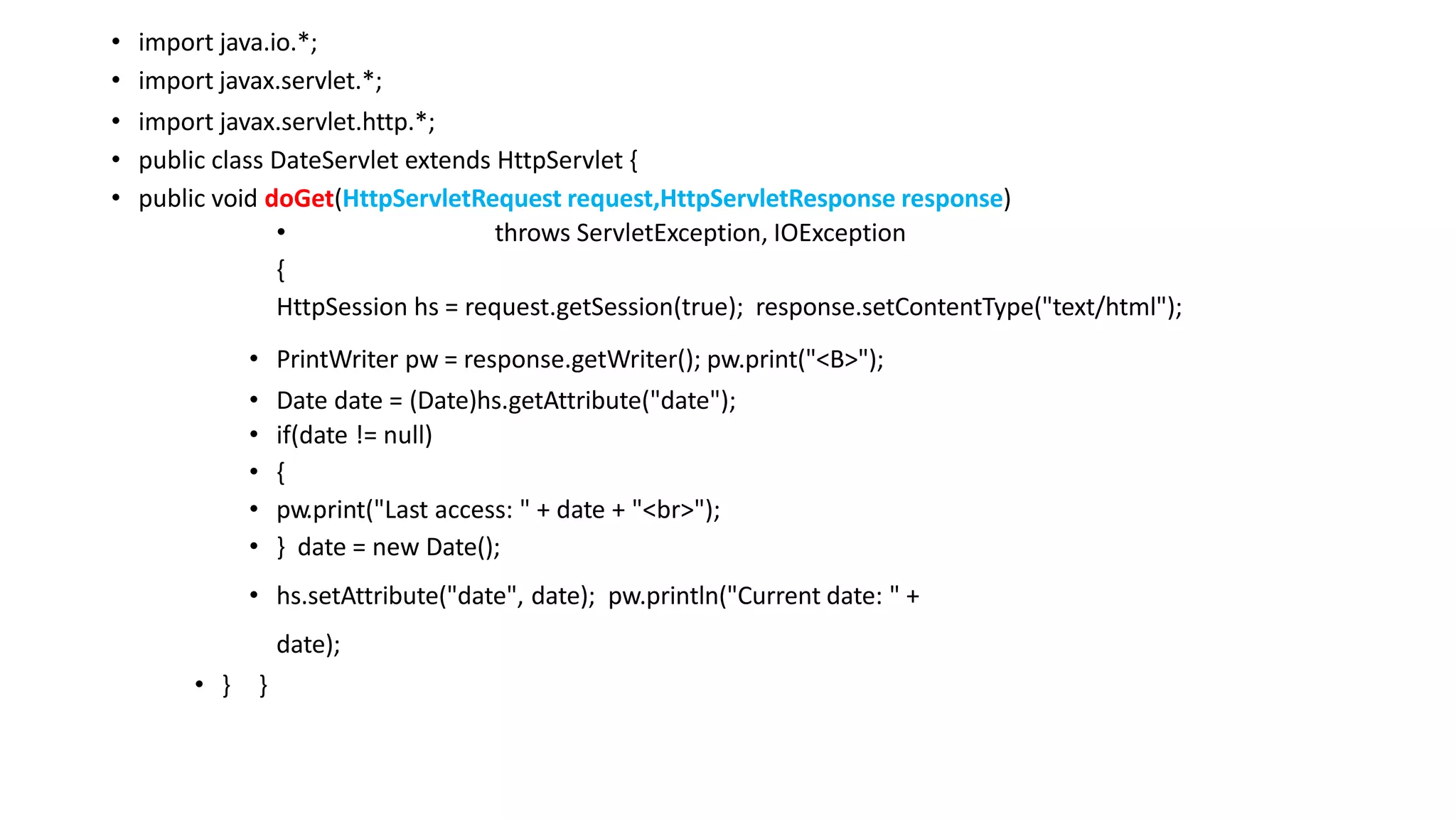 • import java.io.*;
• import javax.servlet.*;
• import javax.servlet.http.*;
• public class DateServlet extends HttpServlet {
• public void doGet(HttpServletRequest request,HttpServletResponse response)
• throws ServletException, IOException
{
HttpSession hs = request.getSession(true); response.setContentType("text/html");
• PrintWriter pw = response.getWriter(); pw.print("<B>");
• Date date = (Date)hs.getAttribute("date");
• if(date != null)
• {
• pw.print("Last access: " + date + "<br>");
• } date = new Date();
• hs.setAttribute("date", date); pw.println("Current date: " +
date);
• } }
 