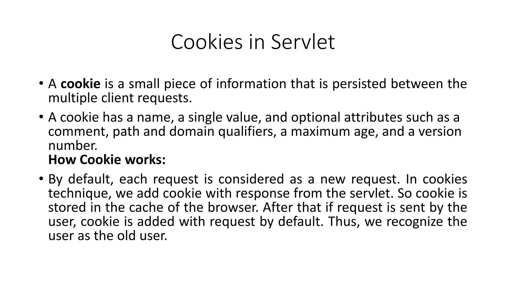 Cookies in Servlet
• A cookie is a small piece of information that is persisted between the
multiple client requests.
• A cookie has a name, a single value, and optional attributes such as a
comment, path and domain qualifiers, a maximum age, and a version
number.
How Cookie works:
• By default, each request is considered as a new request. In cookies
technique, we add cookie with response from the servlet. So cookie is
stored in the cache of the browser. After that if request is sent by the
user, cookie is added with request by default. Thus, we recognize the
user as the old user.
 