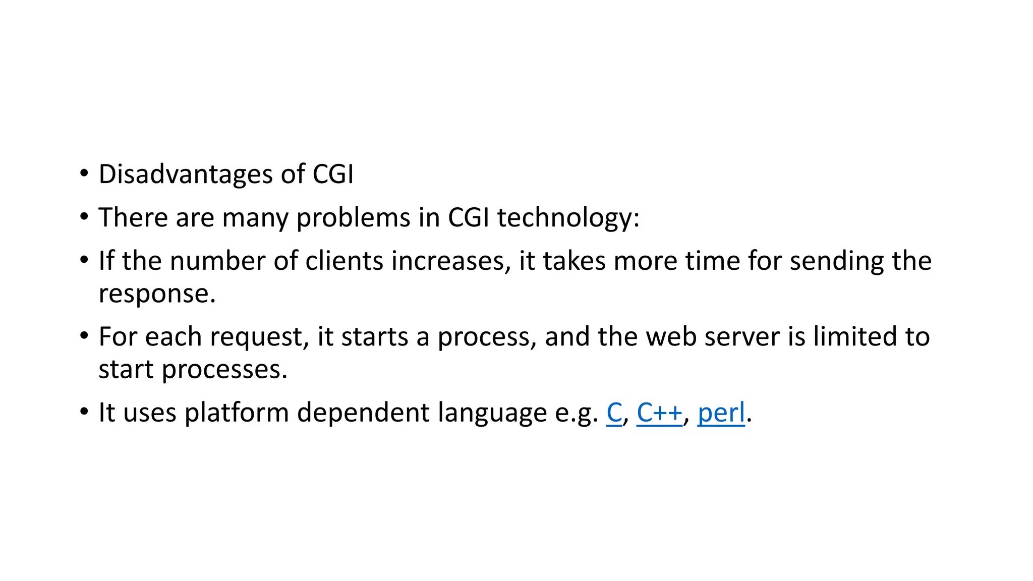 • Disadvantages of CGI
• There are many problems in CGI technology:
• If the number of clients increases, it takes more time for sending the
response.
• For each request, it starts a process, and the web server is limited to
start processes.
• It uses platform dependent language e.g. C, C++, perl.
 